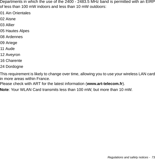 Regulations and safety notices -  73Departments in which the use of the 2400 - 2483.5 MHz band is permitted with an EIRP of less than 100 mW indoors and less than 10 mW outdoors:This requirement is likely to change over time, allowing you to use your wireless LAN card in more areas within France.  Please check with ART for the latest information (www.art-telecom.fr).Note: Your WLAN Card transmits less than 100 mW, but more than 10 mW.01 Ain Orientales02 Aisne03 Allier05 Hautes Alpes08 Ardennes09 Ariege11 Aude12 Aveyron16 Charente24 Dordogne