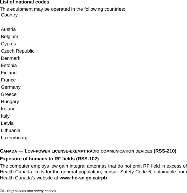 74 - Regulations and safety noticesList of national codesThis equipment may be operated in the following countries:CANADA — LOW-POWER LICENSE-EXEMPT RADIO COMMUNICATION DEVICES (RSS-210)Exposure of humans to RF fields (RSS-102)The computer employs low gain integral antennas that do not emit RF field in excess of Health Canada limits for the general population; consult Safety Code 6, obtainable from Health Canada&apos;s website at www.hc-sc.gc.ca/rpb.CountryAustriaBelgiumCyprusCzech RepublicDenmarkEstoniaFinlandFranceGermanyGreeceHungaryIrelandItalyLatviaLithuaniaLuxembourg