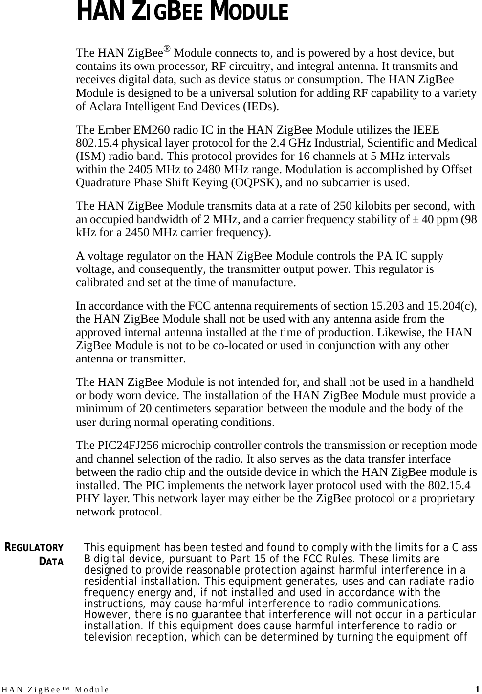 HAN ZigBee™ Module 1HAN ZIGBEE MODULEThe HAN ZigBee® Module connects to, and is powered by a host device, but contains its own processor, RF circuitry, and integral antenna. It transmits and receives digital data, such as device status or consumption. The HAN ZigBee Module is designed to be a universal solution for adding RF capability to a variety of Aclara Intelligent End Devices (IEDs). The Ember EM260 radio IC in the HAN ZigBee Module utilizes the IEEE 802.15.4 physical layer protocol for the 2.4 GHz Industrial, Scientific and Medical (ISM) radio band. This protocol provides for 16 channels at 5 MHz intervals within the 2405 MHz to 2480 MHz range. Modulation is accomplished by Offset Quadrature Phase Shift Keying (OQPSK), and no subcarrier is used.The HAN ZigBee Module transmits data at a rate of 250 kilobits per second, with an occupied bandwidth of 2 MHz, and a carrier frequency stability of ± 40 ppm (98 kHz for a 2450 MHz carrier frequency).A voltage regulator on the HAN ZigBee Module controls the PA IC supply voltage, and consequently, the transmitter output power. This regulator is calibrated and set at the time of manufacture.In accordance with the FCC antenna requirements of section 15.203 and 15.204(c), the HAN ZigBee Module shall not be used with any antenna aside from the approved internal antenna installed at the time of production. Likewise, the HAN ZigBee Module is not to be co-located or used in conjunction with any other antenna or transmitter.The HAN ZigBee Module is not intended for, and shall not be used in a handheld or body worn device. The installation of the HAN ZigBee Module must provide a minimum of 20 centimeters separation between the module and the body of the user during normal operating conditions.The PIC24FJ256 microchip controller controls the transmission or reception mode and channel selection of the radio. It also serves as the data transfer interface between the radio chip and the outside device in which the HAN ZigBee module is installed. The PIC implements the network layer protocol used with the 802.15.4 PHY layer. This network layer may either be the ZigBee protocol or a proprietary network protocol.REGULATORYDATAThis equipment has been tested and found to comply with the limits for a Class B digital device, pursuant to Part 15 of the FCC Rules. These limits are designed to provide reasonable protection against harmful interference in a residential installation. This equipment generates, uses and can radiate radio frequency energy and, if not installed and used in accordance with the instructions, may cause harmful interference to radio communications. However, there is no guarantee that interference will not occur in a particular installation. If this equipment does cause harmful interference to radio or television reception, which can be determined by turning the equipment off 