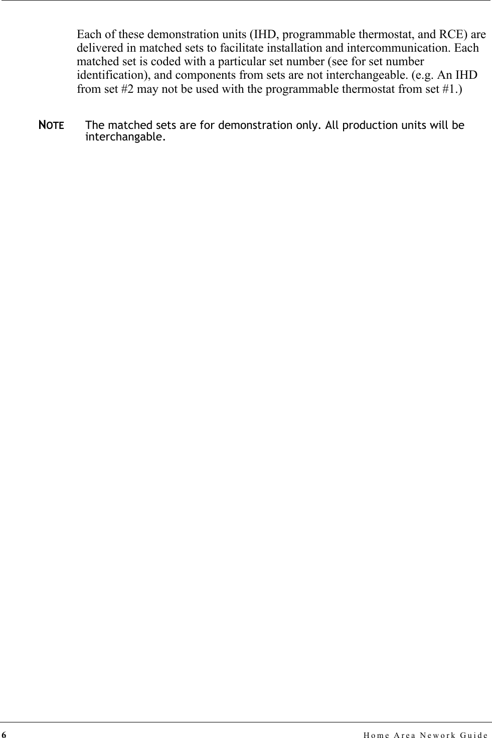 6Home Area Nework GuideEach of these demonstration units (IHD, programmable thermostat, and RCE) are delivered in matched sets to facilitate installation and intercommunication. Each matched set is coded with a particular set number (see for set number identification), and components from sets are not interchangeable. (e.g. An IHD from set #2 may not be used with the programmable thermostat from set #1.)NOTEThe matched sets are for demonstration only. All production units will be interchangable.