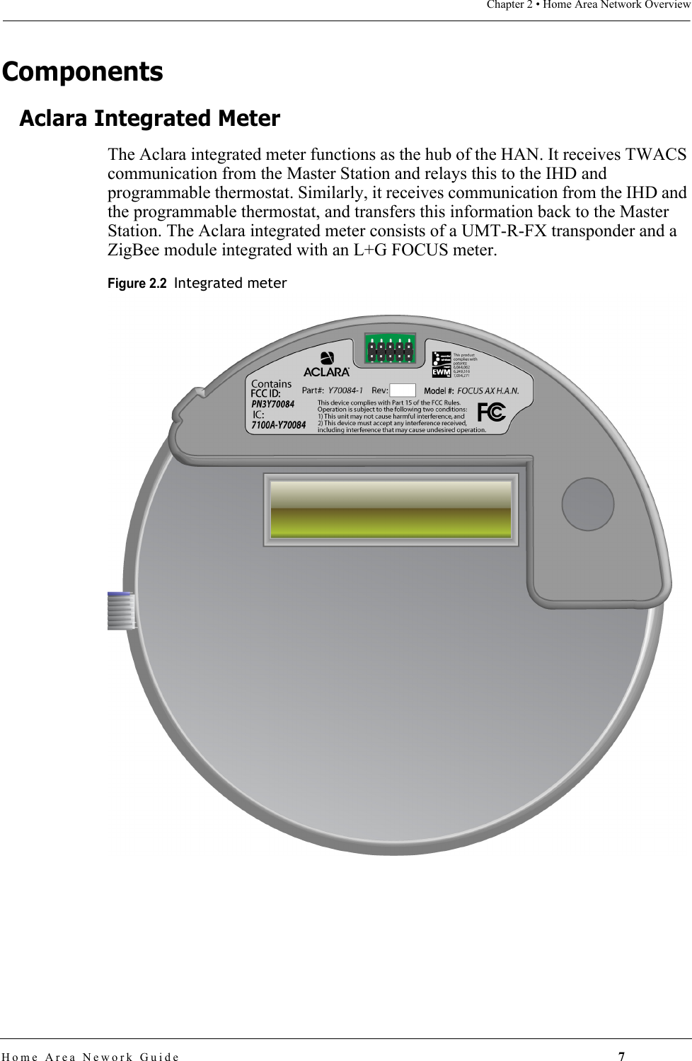 Chapter 2 • Home Area Network OverviewHome Area Nework Guide 7ComponentsAclara Integrated MeterThe Aclara integrated meter functions as the hub of the HAN. It receives TWACS communication from the Master Station and relays this to the IHD and programmable thermostat. Similarly, it receives communication from the IHD and the programmable thermostat, and transfers this information back to the Master Station. The Aclara integrated meter consists of a UMT-R-FX transponder and a ZigBee module integrated with an L+G FOCUS meter.Figure 2.2  Integrated meter