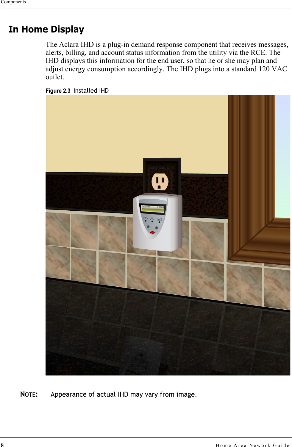 8Home Area Nework GuideComponentsIn Home DisplayThe Aclara IHD is a plug-in demand response component that receives messages, alerts, billing, and account status information from the utility via the RCE. The IHD displays this information for the end user, so that he or she may plan and adjust energy consumption accordingly. The IHD plugs into a standard 120 VAC outlet.Figure 2.3  Installed IHDNOTE:Appearance of actual IHD may vary from image.
