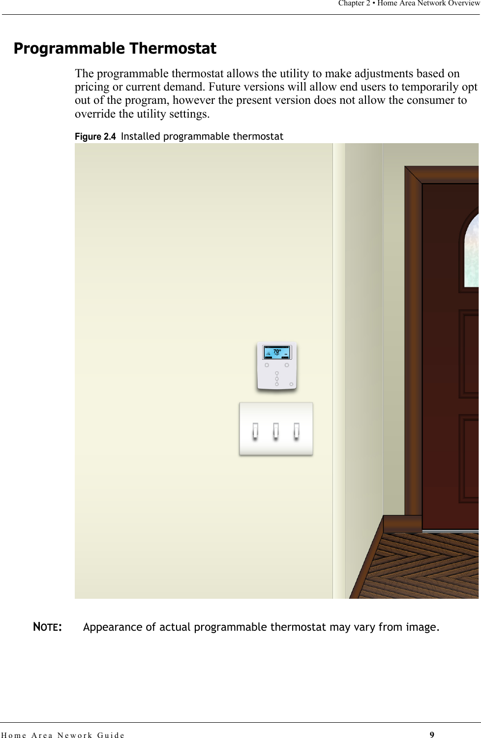 Chapter 2 • Home Area Network OverviewHome Area Nework Guide 9Programmable ThermostatThe programmable thermostat allows the utility to make adjustments based on pricing or current demand. Future versions will allow end users to temporarily opt out of the program, however the present version does not allow the consumer to override the utility settings.Figure 2.4  Installed programmable thermostatNOTE:Appearance of actual programmable thermostat may vary from image.