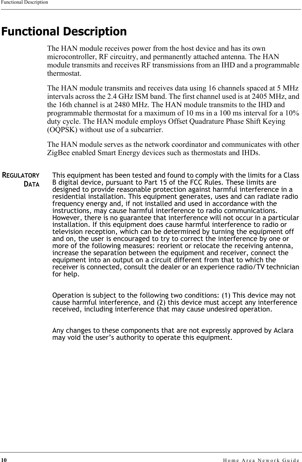 10 Home Area Nework GuideFunctional DescriptionFunctional DescriptionThe HAN module receives power from the host device and has its own microcontroller, RF circuitry, and permanently attached antenna. The HAN module transmits and receives RF transmissions from an IHD and a programmable thermostat.The HAN module transmits and receives data using 16 channels spaced at 5 MHz intervals across the 2.4 GHz ISM band. The first channel used is at 2405 MHz, and the 16th channel is at 2480 MHz. The HAN module transmits to the IHD and programmable thermostat for a maximum of 10 ms in a 100 ms interval for a 10% duty cycle. The HAN module employs Offset Quadrature Phase Shift Keying (OQPSK) without use of a subcarrier.The HAN module serves as the network coordinator and communicates with other ZigBee enabled Smart Energy devices such as thermostats and IHDs. REGULATORYDATAThis equipment has been tested and found to comply with the limits for a Class B digital device, pursuant to Part 15 of the FCC Rules. These limits are designed to provide reasonable protection against harmful interference in a residential installation. This equipment generates, uses and can radiate radio frequency energy and, if not installed and used in accordance with the instructions, may cause harmful interference to radio communications. However, there is no guarantee that interference will not occur in a particular installation. If this equipment does cause harmful interference to radio or television reception, which can be determined by turning the equipment off and on, the user is encouraged to try to correct the interference by one or more of the following measures: reorient or relocate the receiving antenna, increase the separation between the equipment and receiver, connect the equipment into an output on a circuit different from that to which the receiver is connected, consult the dealer or an experience radio/TV technician for help.Operation is subject to the following two conditions: (1) This device may not cause harmful interference, and (2) this device must accept any interference received, including interference that may cause undesired operation.Any changes to these components that are not expressly approved by Aclara may void the user’s authority to operate this equipment.