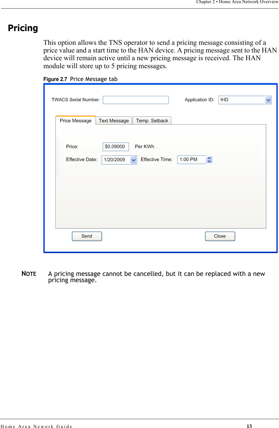 Chapter 2 • Home Area Network OverviewHome Area Nework Guide 13PricingThis option allows the TNS operator to send a pricing message consisting of a price value and a start time to the HAN device. A pricing message sent to the HAN device will remain active until a new pricing message is received. The HAN module will store up to 5 pricing messages.Figure 2.7  Price Message tabNOTEA pricing message cannot be cancelled, but it can be replaced with a new pricing message.