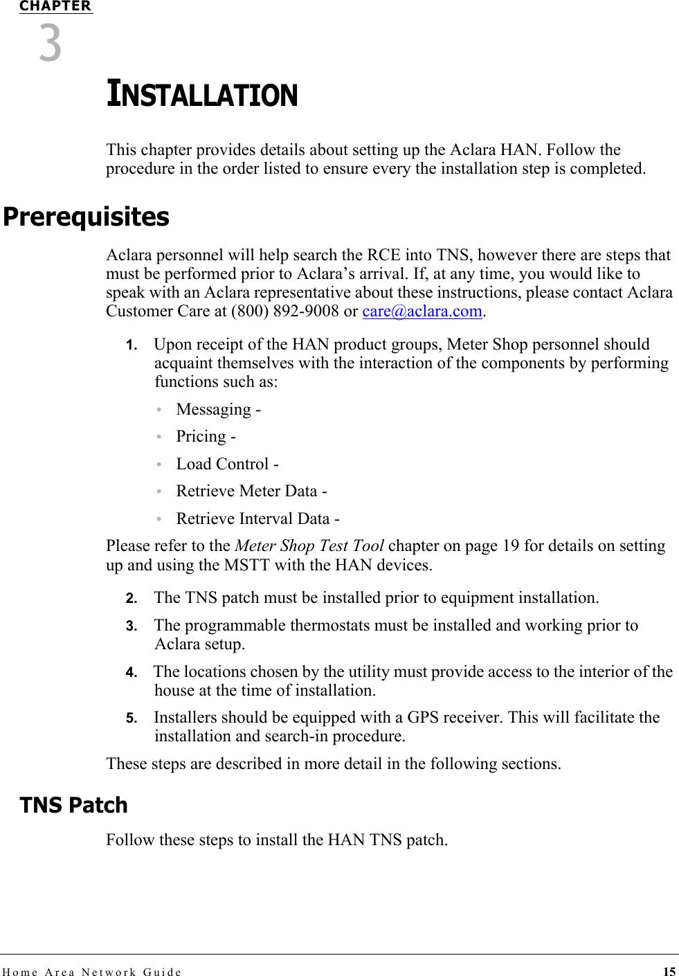 Home Area Network Guide 15CHAPTER3INSTALLATIONThis chapter provides details about setting up the Aclara HAN. Follow the procedure in the order listed to ensure every the installation step is completed.PrerequisitesAclara personnel will help search the RCE into TNS, however there are steps that must be performed prior to Aclara’s arrival. If, at any time, you would like to speak with an Aclara representative about these instructions, please contact Aclara Customer Care at (800) 892-9008 or care@aclara.com.1.   Upon receipt of the HAN product groups, Meter Shop personnel should acquaint themselves with the interaction of the components by performing functions such as:•Messaging - •Pricing - •Load Control - •Retrieve Meter Data - •Retrieve Interval Data - Please refer to the Meter Shop Test Tool chapter on page 19 for details on setting up and using the MSTT with the HAN devices.2.   The TNS patch must be installed prior to equipment installation.3.   The programmable thermostats must be installed and working prior to Aclara setup.4.   The locations chosen by the utility must provide access to the interior of the house at the time of installation.5.   Installers should be equipped with a GPS receiver. This will facilitate the installation and search-in procedure. These steps are described in more detail in the following sections.TNS PatchFollow these steps to install the HAN TNS patch.