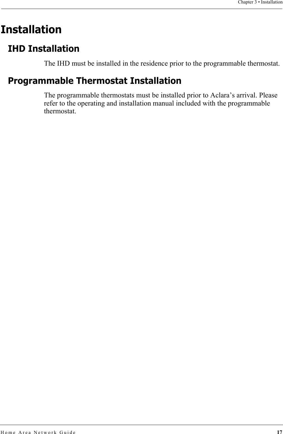Chapter 3 • InstallationHome Area Network Guide 17InstallationIHD InstallationThe IHD must be installed in the residence prior to the programmable thermostat.Programmable Thermostat InstallationThe programmable thermostats must be installed prior to Aclara’s arrival. Please refer to the operating and installation manual included with the programmable thermostat.