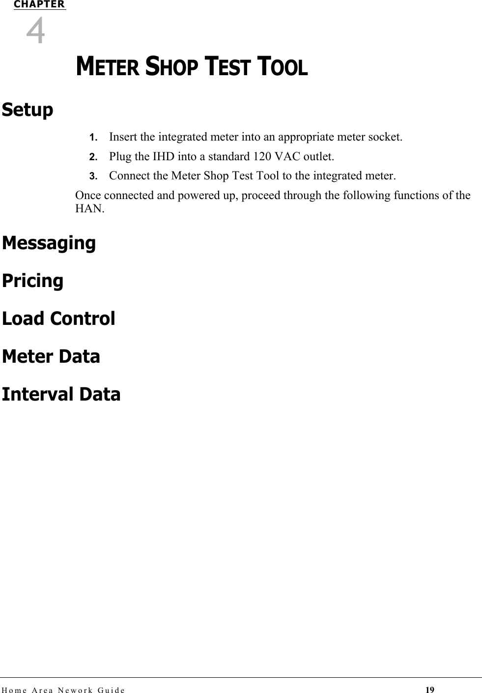 Home Area Nework Guide 19CHAPTER4METER SHOP TEST TOOLSetup1.   Insert the integrated meter into an appropriate meter socket.2.   Plug the IHD into a standard 120 VAC outlet.3.   Connect the Meter Shop Test Tool to the integrated meter.Once connected and powered up, proceed through the following functions of the HAN.MessagingPricingLoad ControlMeter DataInterval Data