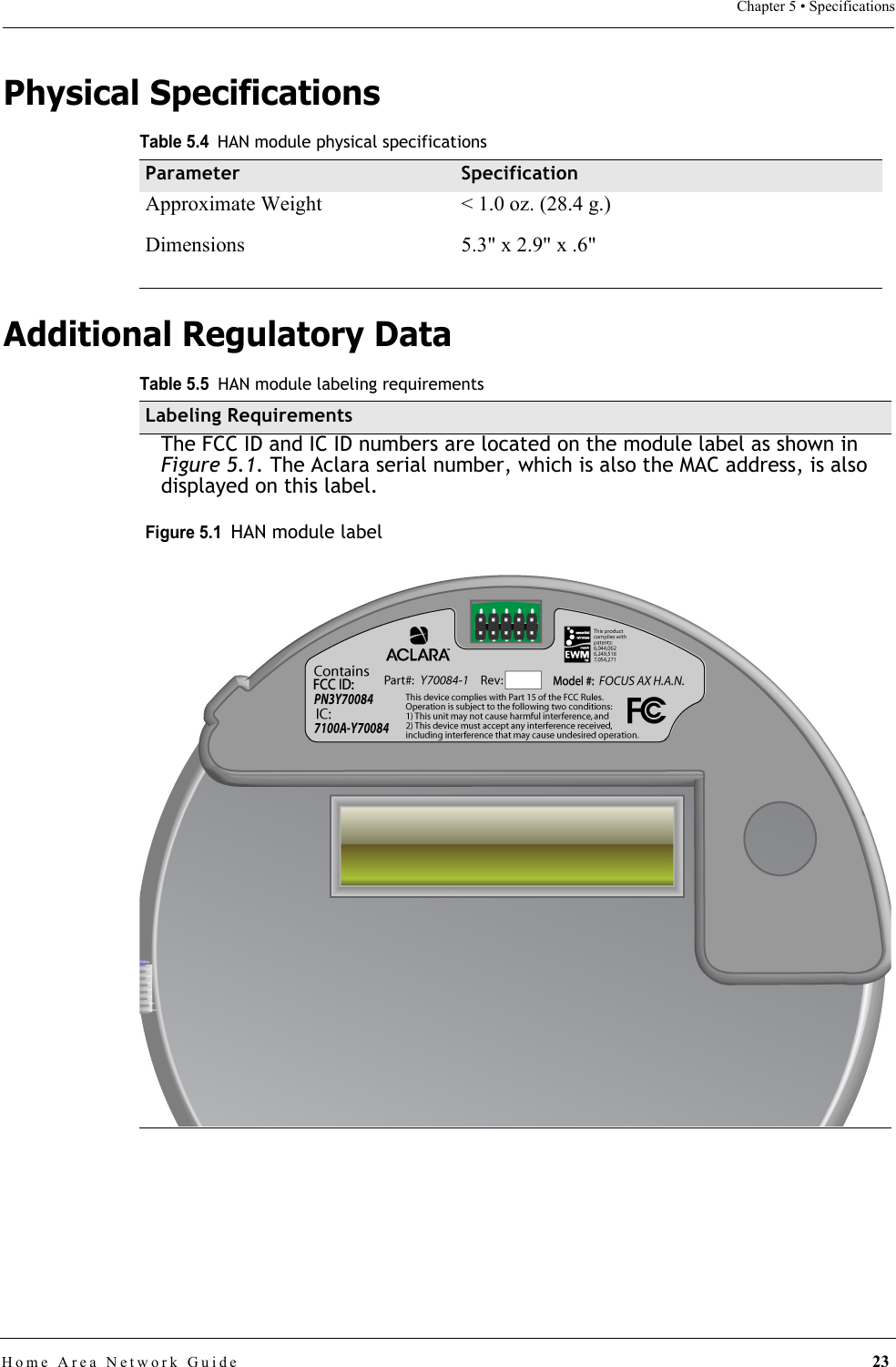 Home Area Network Guide 23Chapter 5 • SpecificationsPhysical SpecificationsAdditional Regulatory DataTable 5.4HAN module physical specificationsParameter SpecificationApproximate Weight &lt; 1.0 oz. (28.4 g.)Dimensions  5.3&quot; x 2.9&quot; x .6&quot;Table 5.5HAN module labeling requirementsLabeling RequirementsThe FCC ID and IC ID numbers are located on the module label as shown in Figure 5.1. The Aclara serial number, which is also the MAC address, is also displayed on this label. Figure 5.1  HAN module label