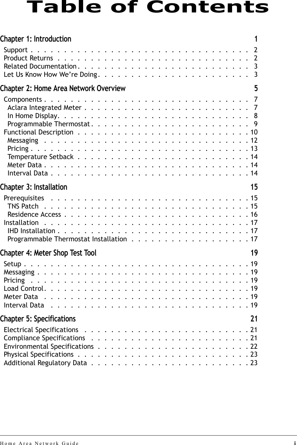 Home Area Network Guide iChapter 1: Introduction 1Support .  .  .  .  .  .  .  .  .  .  .  .  .  .  .  .  .  .  .  .  .  .  .  .  .  .  .  .  .  .  .  .  .   2Product Returns  .  .  .  .  .  .  .  .  .  .  .  .  .  .  .  .  .  .  .  .  .  .  .  .  .  .  .  .  .   2Related Documentation .  .  .  .  .  .  .  .  .  .  .  .  .  .  .  .  .  .  .  .  .  .  .  .  .  .   3Let Us Know How We’re Doing.  .  .  .  .  .  .  .  .  .  .  .  .  .  .  .  .  .  .  .  .  .  .   3Chapter 2: Home Area Network Overview 5Components .  .  .  .  .  .  .  .  .  .  .  .  .  .  .  .  .  .  .  .  .  .  .  .  .  .  .  .  .  .  .   7Aclara Integrated Meter .  .  .  .  .  .  .  .  .  .  .  .  .  .  .  .  .  .  .  .  .  .  .  .  .   7In Home Display.  .  .  .  .  .  .  .  .  .  .  .  .  .  .  .  .  .  .  .  .  .  .  .  .  .  .  .  .   8Programmable Thermostat .  .  .  .  .  .  .  .  .  .  .  .  .  .  .  .  .  .  .  .  .  .  .  .   9Functional Description  .  .  .  .  .  .  .  .  .  .  .  .  .  .  .  .  .  .  .  .  .  .  .  .  .  . 10Messaging   .  .  .  .  .  .  .  .  .  .  .  .  .  .  .  .  .  .  .  .  .  .  .  .  .  .  .  .  .  .  . 12Pricing .  .  .  .  .  .  .  .  .  .  .  .  .  .  .  .  .  .  .  .  .  .  .  .  .  .  .  .  .  .  .  .  . 13Temperature Setback  .  .  .  .  .  .  .  .  .  .  .  .  .  .  .  .  .  .  .  .  .  .  .  .  .  . 14Meter Data .  .  .  .  .  .  .  .  .  .  .  .  .  .  .  .  .  .  .  .  .  .  .  .  .  .  .  .  .  .  . 14Interval Data .  .  .  .  .  .  .  .  .  .  .  .  .  .  .  .  .  .  .  .  .  .  .  .  .  .  .  .  .  . 14Chapter 3: Installation 15Prerequisites   .  .  .  .  .  .  .  .  .  .  .  .  .  .  .  .  .  .  .  .  .  .  .  .  .  .  .  .  .  . 15TNS Patch   .  .  .  .  .  .  .  .  .  .  .  .  .  .  .  .  .  .  .  .  .  .  .  .  .  .  .  .  .  .  . 15Residence Access  .  .  .  .  .  .  .  .  .  .  .  .  .  .  .  .  .  .  .  .  .  .  .  .  .  .  .  . 16Installation   .  .  .  .  .  .  .  .  .  .  .  .  .  .  .  .  .  .  .  .  .  .  .  .  .  .  .  .  .  .  . 17IHD Installation .  .  .  .  .  .  .  .  .  .  .  .  .  .  .  .  .  .  .  .  .  .  .  .  .  .  .  .  . 17Programmable Thermostat Installation  .  .  .  .  .  .  .  .  .  .  .  .  .  .  .  .  .  . 17Chapter 4: Meter Shop Test Tool 19Setup .  .  .  .  .  .  .  .  .  .  .  .  .  .  .  .  .  .  .  .  .  .  .  .  .  .  .  .  .  .  .  .  .  . 19Messaging .  .  .  .  .  .  .  .  .  .  .  .  .  .  .  .  .  .  .  .  .  .  .  .  .  .  .  .  .  .  .  . 19Pricing   .  .  .  .  .  .  .  .  .  .  .  .  .  .  .  .  .  .  .  .  .  .  .  .  .  .  .  .  .  .  .  .  . 19Load Control.  .  .  .  .  .  .  .  .  .  .  .  .  .  .  .  .  .  .  .  .  .  .  .  .  .  .  .  .  .  . 19Meter Data   .  .  .  .  .  .  .  .  .  .  .  .  .  .  .  .  .  .  .  .  .  .  .  .  .  .  .  .  .  .  . 19Interval Data   .  .  .  .  .  .  .  .  .  .  .  .  .  .  .  .  .  .  .  .  .  .  .  .  .  .  .  .  .  . 19Chapter 5: Specifications 21Electrical Specifications   .  .  .  .  .  .  .  .  .  .  .  .  .  .  .  .  .  .  .  .  .  .  .  .  . 21Compliance Specifications   .  .  .  .  .  .  .  .  .  .  .  .  .  .  .  .  .  .  .  .  .  .  .  . 21Environmental Specifications  .  .  .  .  .  .  .  .  .  .  .  .  .  .  .  .  .  .  .  .  .  .  . 22Physical Specifications  .  .  .  .  .  .  .  .  .  .  .  .  .  .  .  .  .  .  .  .  .  .  .  .  .  . 23Additional Regulatory Data  .  .  .  .  .  .  .  .  .  .  .  .  .  .  .  .  .  .  .  .  .  .  .  . 23Table of Contents