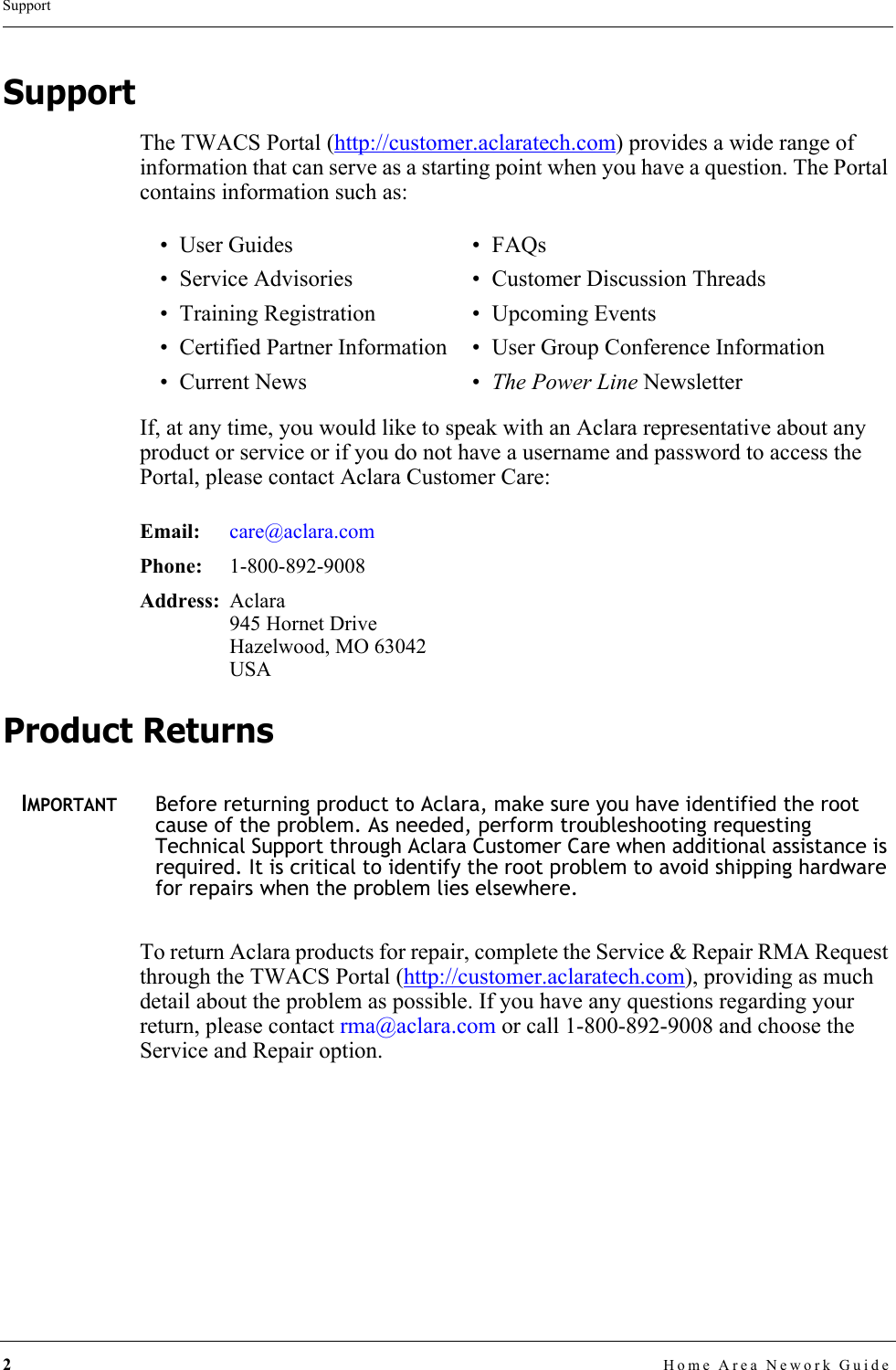 2Home Area Nework GuideSupportSupportThe TWACS Portal (http://customer.aclaratech.com) provides a wide range of information that can serve as a starting point when you have a question. The Portal contains information such as:If, at any time, you would like to speak with an Aclara representative about any product or service or if you do not have a username and password to access the Portal, please contact Aclara Customer Care:Product ReturnsIMPORTANTBefore returning product to Aclara, make sure you have identified the root cause of the problem. As needed, perform troubleshooting requesting Technical Support through Aclara Customer Care when additional assistance is required. It is critical to identify the root problem to avoid shipping hardware for repairs when the problem lies elsewhere.To return Aclara products for repair, complete the Service &amp; Repair RMA Request through the TWACS Portal (http://customer.aclaratech.com), providing as much detail about the problem as possible. If you have any questions regarding your return, please contact rma@aclara.com or call 1-800-892-9008 and choose the Service and Repair option.•User Guides •FAQs • Service Advisories • Customer Discussion Threads• Training Registration • Upcoming Events• Certified Partner Information • User Group Conference Information• Current News • The Power Line NewsletterEmail: care@aclara.comPhone:  1-800-892-9008Address: Aclara945 Hornet DriveHazelwood, MO 63042USA