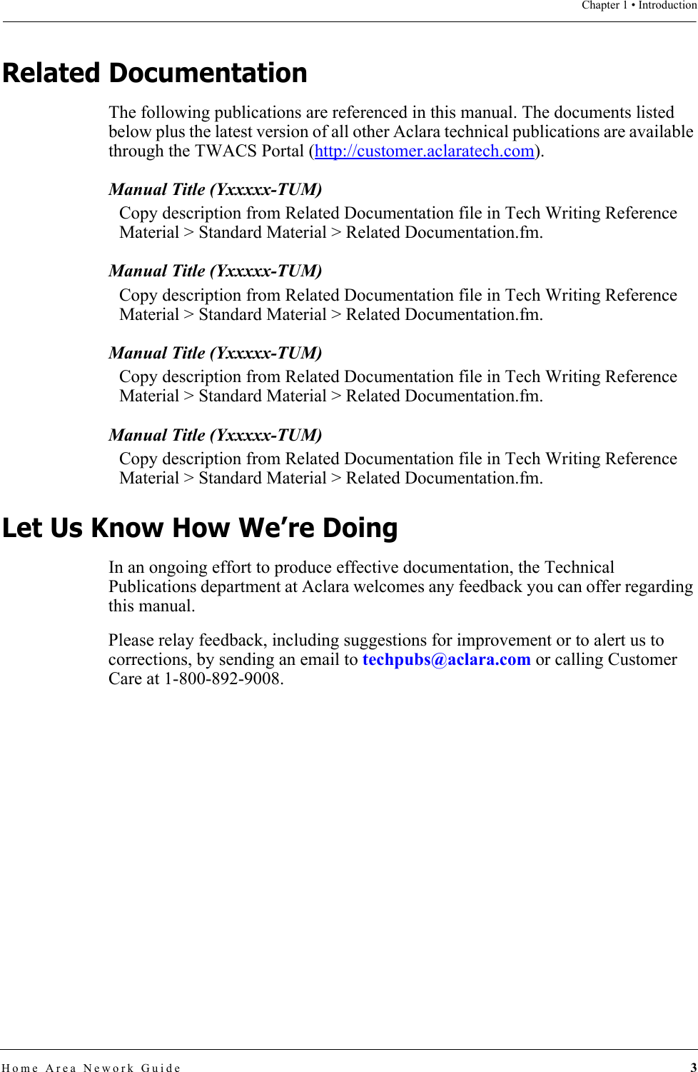 Chapter 1 • IntroductionHome Area Nework Guide 3Related DocumentationThe following publications are referenced in this manual. The documents listed below plus the latest version of all other Aclara technical publications are available through the TWACS Portal (http://customer.aclaratech.com).Manual Title (Yxxxxx-TUM)Copy description from Related Documentation file in Tech Writing Reference Material &gt; Standard Material &gt; Related Documentation.fm.Manual Title (Yxxxxx-TUM)Copy description from Related Documentation file in Tech Writing Reference Material &gt; Standard Material &gt; Related Documentation.fm.Manual Title (Yxxxxx-TUM)Copy description from Related Documentation file in Tech Writing Reference Material &gt; Standard Material &gt; Related Documentation.fm.Manual Title (Yxxxxx-TUM)Copy description from Related Documentation file in Tech Writing Reference Material &gt; Standard Material &gt; Related Documentation.fm.Let Us Know How We’re DoingIn an ongoing effort to produce effective documentation, the Technical Publications department at Aclara welcomes any feedback you can offer regarding this manual.Please relay feedback, including suggestions for improvement or to alert us to corrections, by sending an email to techpubs@aclara.com or calling Customer Care at 1-800-892-9008.