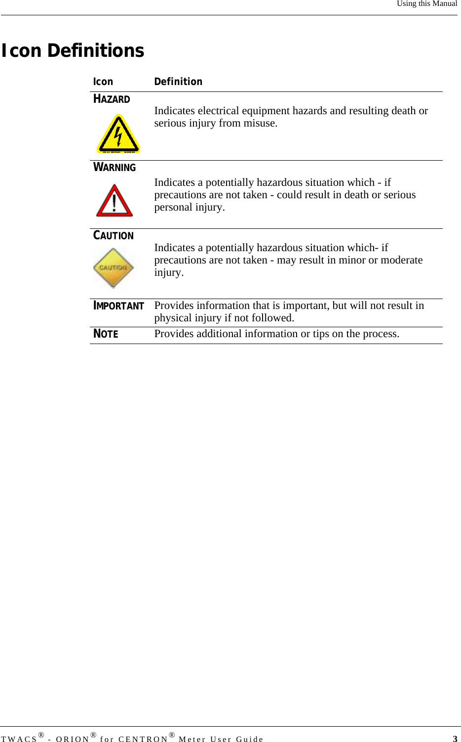 TWACS® - ORION® for CENTRON® Meter User Guide 3Using this ManualIcon DefinitionsIcon DefinitionHAZARDIndicates electrical equipment hazards and resulting death or serious injury from misuse.WARNINGIndicates a potentially hazardous situation which - if precautions are not taken - could result in death or serious personal injury.CAUTIONIndicates a potentially hazardous situation which- if precautions are not taken - may result in minor or moderate injury.IMPORTANTProvides information that is important, but will not result in physical injury if not followed.NOTEProvides additional information or tips on the process.