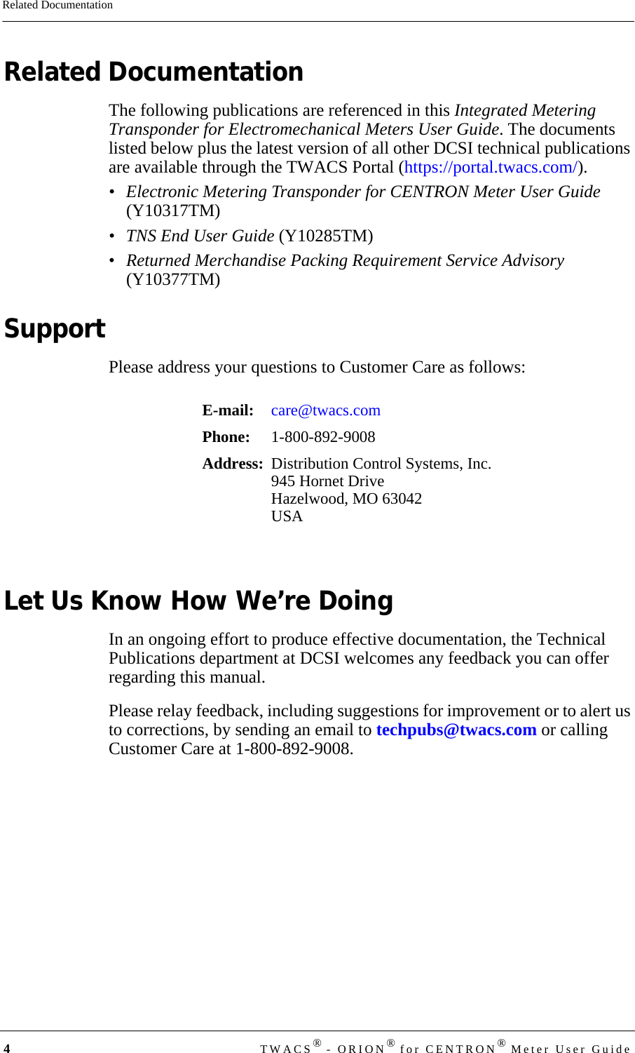 4TWACS® - ORION® for CENTRON® Meter User GuideRelated DocumentationRelated DocumentationThe following publications are referenced in this Integrated Metering Transponder for Electromechanical Meters User Guide. The documents listed below plus the latest version of all other DCSI technical publications are available through the TWACS Portal (https://portal.twacs.com/).• Electronic Metering Transponder for CENTRON Meter User Guide (Y10317TM)• TNS End User Guide (Y10285TM)•Returned Merchandise Packing Requirement Service Advisory (Y10377TM)SupportPlease address your questions to Customer Care as follows:Let Us Know How We’re DoingIn an ongoing effort to produce effective documentation, the Technical Publications department at DCSI welcomes any feedback you can offer regarding this manual.Please relay feedback, including suggestions for improvement or to alert us to corrections, by sending an email to techpubs@twacs.com or calling Customer Care at 1-800-892-9008.E-mail: care@twacs.comPhone:  1-800-892-9008Address: Distribution Control Systems, Inc.945 Hornet DriveHazelwood, MO 63042USA