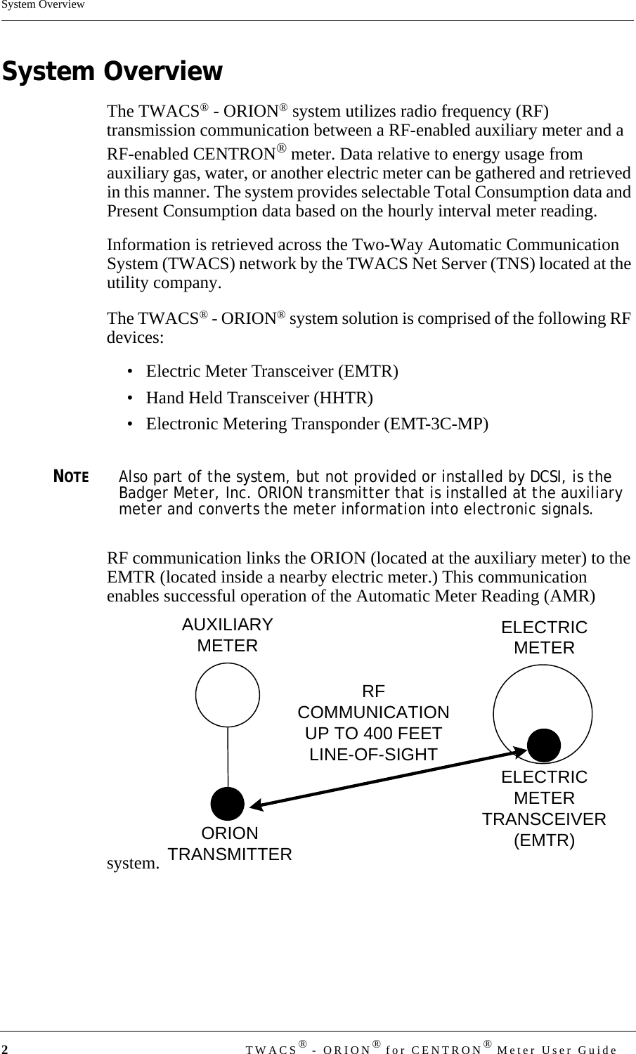 2TWACS® - ORION® for CENTRON® Meter User GuideSystem OverviewSystem OverviewThe TWACS® - ORION® system utilizes radio frequency (RF) transmission communication between a RF-enabled auxiliary meter and a RF-enabled CENTRON® meter. Data relative to energy usage from auxiliary gas, water, or another electric meter can be gathered and retrieved in this manner. The system provides selectable Total Consumption data and Present Consumption data based on the hourly interval meter reading.Information is retrieved across the Two-Way Automatic Communication System (TWACS) network by the TWACS Net Server (TNS) located at the utility company. The TWACS® - ORION® system solution is comprised of the following RF devices:• Electric Meter Transceiver (EMTR)• Hand Held Transceiver (HHTR)• Electronic Metering Transponder (EMT-3C-MP)NOTEAlso part of the system, but not provided or installed by DCSI, is the Badger Meter, Inc. ORION transmitter that is installed at the auxiliary meter and converts the meter information into electronic signals.RF communication links the ORION (located at the auxiliary meter) to the EMTR (located inside a nearby electric meter.) This communication enables successful operation of the Automatic Meter Reading (AMR) system. AUXILIARYMETER ELECTRICMETERELECTRICMETERTRANSCEIVER(EMTR)ORIONTRANSMITTERRFCOMMUNICATIONUP TO 400 FEETLINE-OF-SIGHT