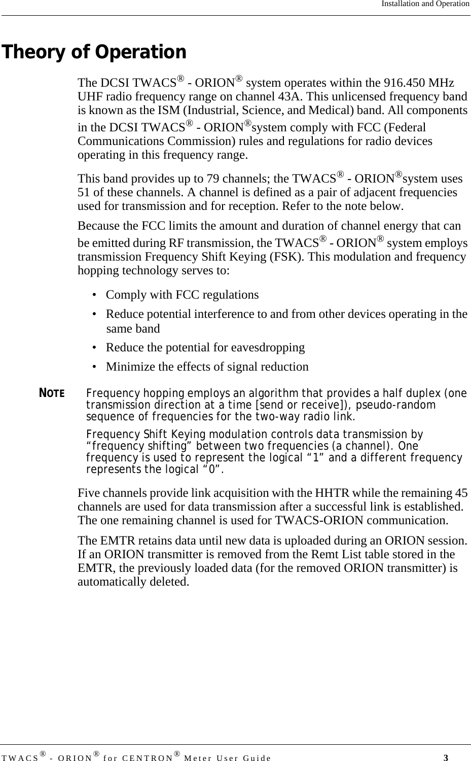 TWACS® - ORION® for CENTRON® Meter User Guide 3Installation and OperationTheory of OperationThe DCSI TWACS® - ORION® system operates within the 916.450 MHz UHF radio frequency range on channel 43A. This unlicensed frequency band is known as the ISM (Industrial, Science, and Medical) band. All components in the DCSI TWACS® - ORION®system comply with FCC (Federal Communications Commission) rules and regulations for radio devices operating in this frequency range.This band provides up to 79 channels; the TWACS® - ORION®system uses 51 of these channels. A channel is defined as a pair of adjacent frequencies used for transmission and for reception. Refer to the note below.Because the FCC limits the amount and duration of channel energy that can be emitted during RF transmission, the TWACS® - ORION® system employs transmission Frequency Shift Keying (FSK). This modulation and frequency hopping technology serves to: • Comply with FCC regulations• Reduce potential interference to and from other devices operating in the same band• Reduce the potential for eavesdropping• Minimize the effects of signal reduction NOTEFrequency hopping employs an algorithm that provides a half duplex (one transmission direction at a time [send or receive]), pseudo-random sequence of frequencies for the two-way radio link. Frequency Shift Keying modulation controls data transmission by “frequency shifting” between two frequencies (a channel). One frequency is used to represent the logical “1” and a different frequency represents the logical “0”.Five channels provide link acquisition with the HHTR while the remaining 45 channels are used for data transmission after a successful link is established. The one remaining channel is used for TWACS-ORION communication.The EMTR retains data until new data is uploaded during an ORION session. If an ORION transmitter is removed from the Remt List table stored in the EMTR, the previously loaded data (for the removed ORION transmitter) is automatically deleted.