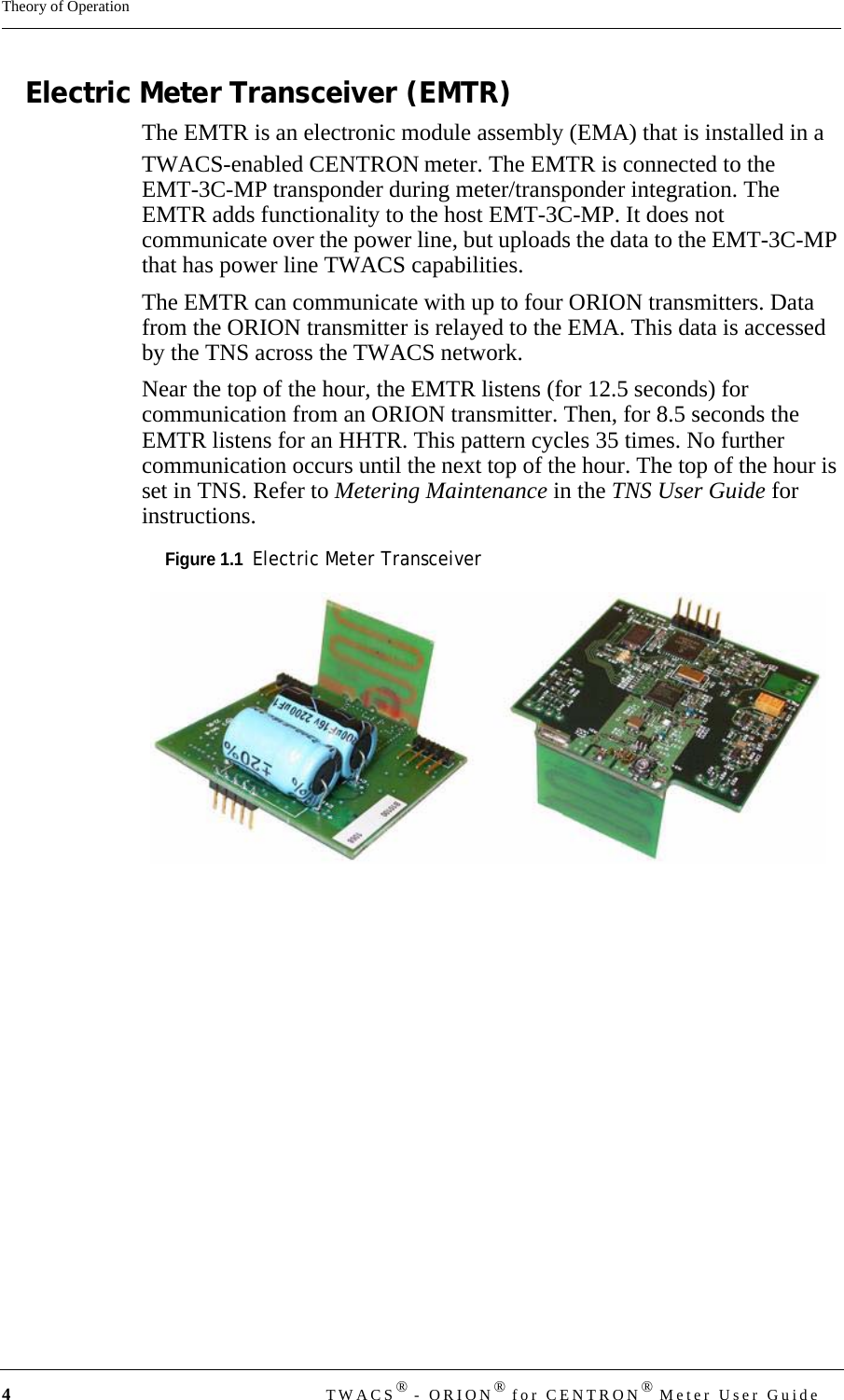 4TWACS® - ORION® for CENTRON® Meter User GuideTheory of OperationElectric Meter Transceiver (EMTR)The EMTR is an electronic module assembly (EMA) that is installed in a TWACS-enabled CENTRON meter. The EMTR is connected to the EMT-3C-MP transponder during meter/transponder integration. The EMTR adds functionality to the host EMT-3C-MP. It does not communicate over the power line, but uploads the data to the EMT-3C-MP that has power line TWACS capabilities. The EMTR can communicate with up to four ORION transmitters. Data from the ORION transmitter is relayed to the EMA. This data is accessed by the TNS across the TWACS network.Near the top of the hour, the EMTR listens (for 12.5 seconds) for communication from an ORION transmitter. Then, for 8.5 seconds the EMTR listens for an HHTR. This pattern cycles 35 times. No further communication occurs until the next top of the hour. The top of the hour is set in TNS. Refer to Metering Maintenance in the TNS User Guide for instructions.Figure 1.1  Electric Meter Transceiver  