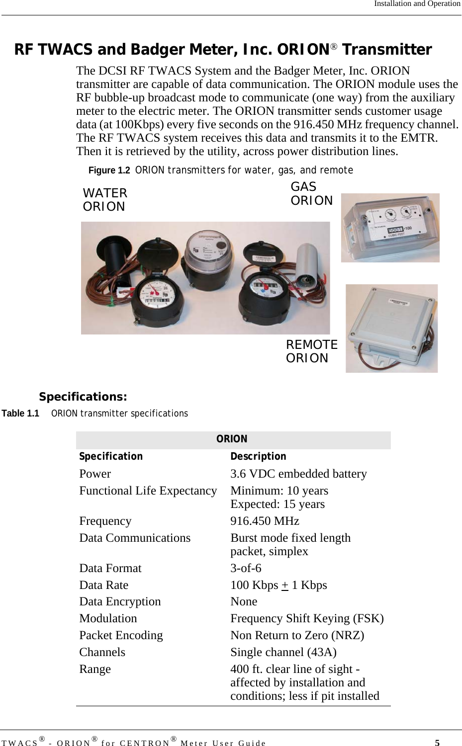 TWACS® - ORION® for CENTRON® Meter User Guide 5Installation and OperationRF TWACS and Badger Meter, Inc. ORION® TransmitterThe DCSI RF TWACS System and the Badger Meter, Inc. ORION transmitter are capable of data communication. The ORION module uses the RF bubble-up broadcast mode to communicate (one way) from the auxiliary meter to the electric meter. The ORION transmitter sends customer usage data (at 100Kbps) every five seconds on the 916.450 MHz frequency channel. The RF TWACS system receives this data and transmits it to the EMTR. Then it is retrieved by the utility, across power distribution lines.Figure 1.2  ORION transmitters for water, gas, and remoteSpecifications:Table 1.1ORION transmitter specificationsREMOTEORIONGASORIONWATERORIONORIONSpecification DescriptionPower 3.6 VDC embedded batteryFunctional Life Expectancy  Minimum: 10 yearsExpected: 15 yearsFrequency 916.450 MHzData Communications  Burst mode fixed length packet, simplexData Format  3-of-6Data Rate  100 Kbps + 1 KbpsData Encryption  NoneModulation  Frequency Shift Keying (FSK)Packet Encoding  Non Return to Zero (NRZ)Channels  Single channel (43A)Range  400 ft. clear line of sight - affected by installation and conditions; less if pit installed