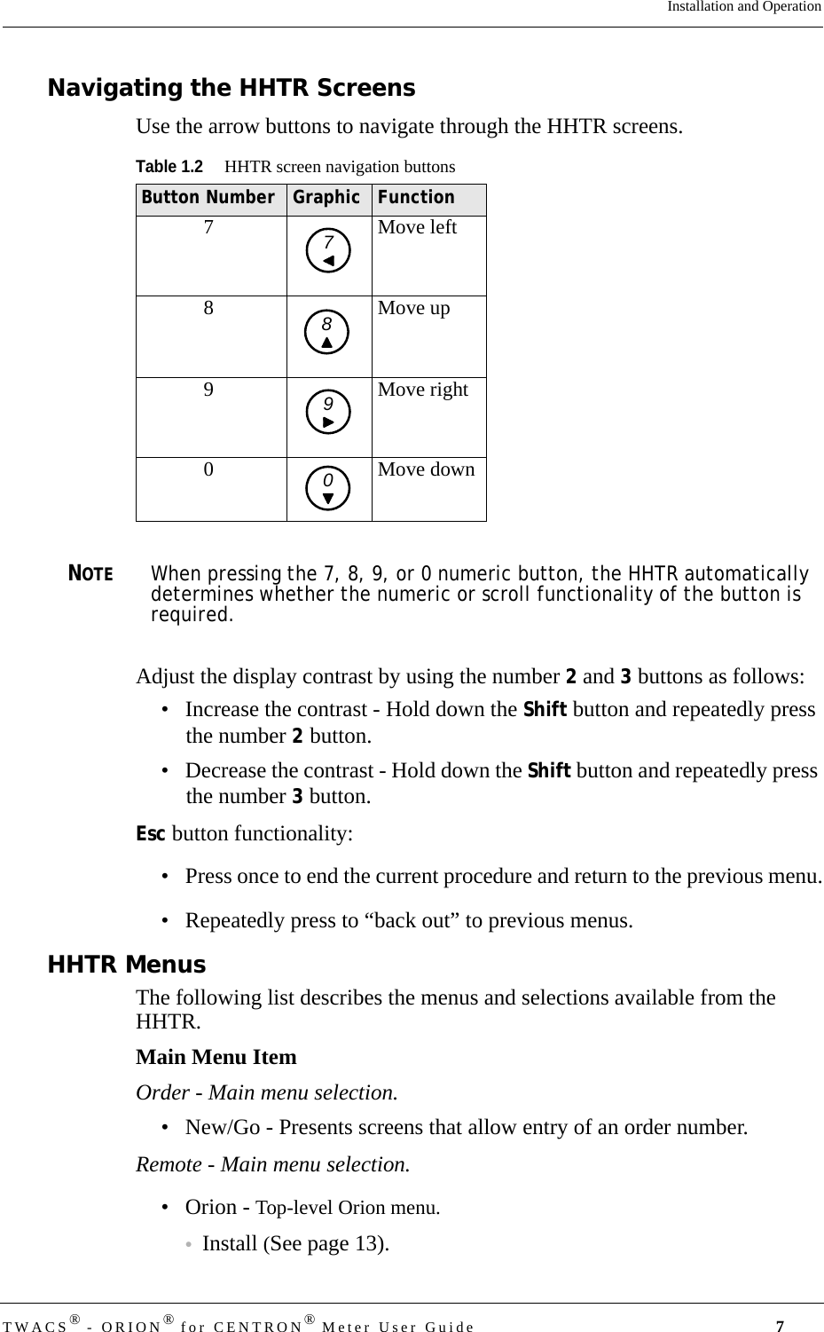 TWACS® - ORION® for CENTRON® Meter User Guide 7Installation and OperationNavigating the HHTR ScreensUse the arrow buttons to navigate through the HHTR screens.NOTEWhen pressing the 7, 8, 9, or 0 numeric button, the HHTR automatically determines whether the numeric or scroll functionality of the button is required.Adjust the display contrast by using the number 2 and 3 buttons as follows: • Increase the contrast - Hold down the Shift button and repeatedly press the number 2 button.• Decrease the contrast - Hold down the Shift button and repeatedly press the number 3 button.Esc button functionality:• Press once to end the current procedure and return to the previous menu.• Repeatedly press to “back out” to previous menus.HHTR MenusThe following list describes the menus and selections available from the HHTR.Main Menu ItemOrder - Main menu selection.• New/Go - Presents screens that allow entry of an order number.Remote - Main menu selection.• Orion - Top-level Orion menu.•Install (See page 13).Table 1.2HHTR screen navigation buttonsButton Number Graphic Function7Move left8 Move up9 Move right0 Move down7890