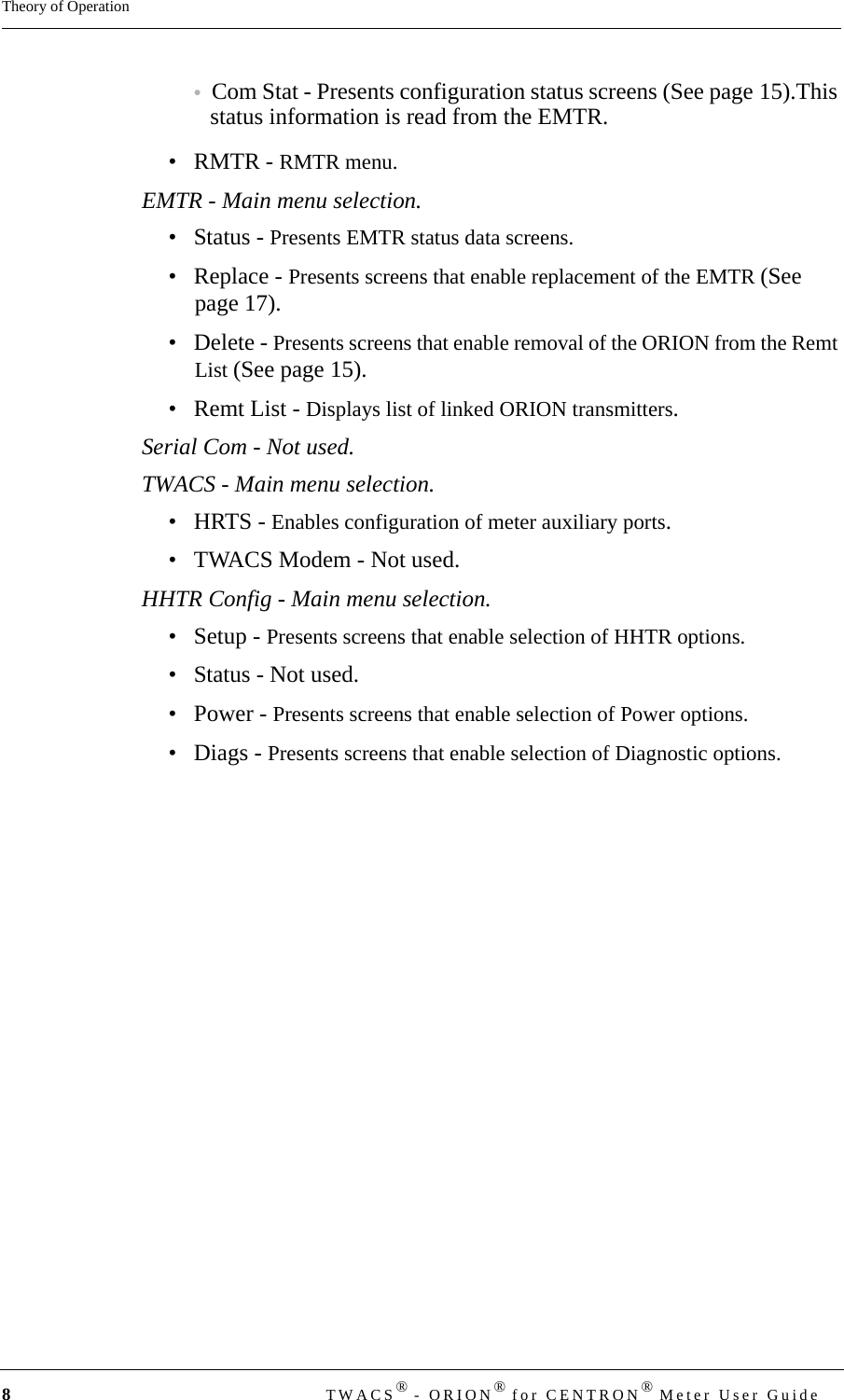 8TWACS® - ORION® for CENTRON® Meter User GuideTheory of Operation•Com Stat - Presents configuration status screens (See page 15).This status information is read from the EMTR.•RMTR - RMTR menu.EMTR - Main menu selection.•Status - Presents EMTR status data screens.• Replace - Presents screens that enable replacement of the EMTR (See page 17).• Delete - Presents screens that enable removal of the ORION from the Remt List (See page 15).•Remt List - Displays list of linked ORION transmitters.Serial Com - Not used.TWACS - Main menu selection.•HRTS - Enables configuration of meter auxiliary ports.• TWACS Modem - Not used.HHTR Config - Main menu selection.• Setup - Presents screens that enable selection of HHTR options.• Status - Not used.• Power - Presents screens that enable selection of Power options.• Diags - Presents screens that enable selection of Diagnostic options.