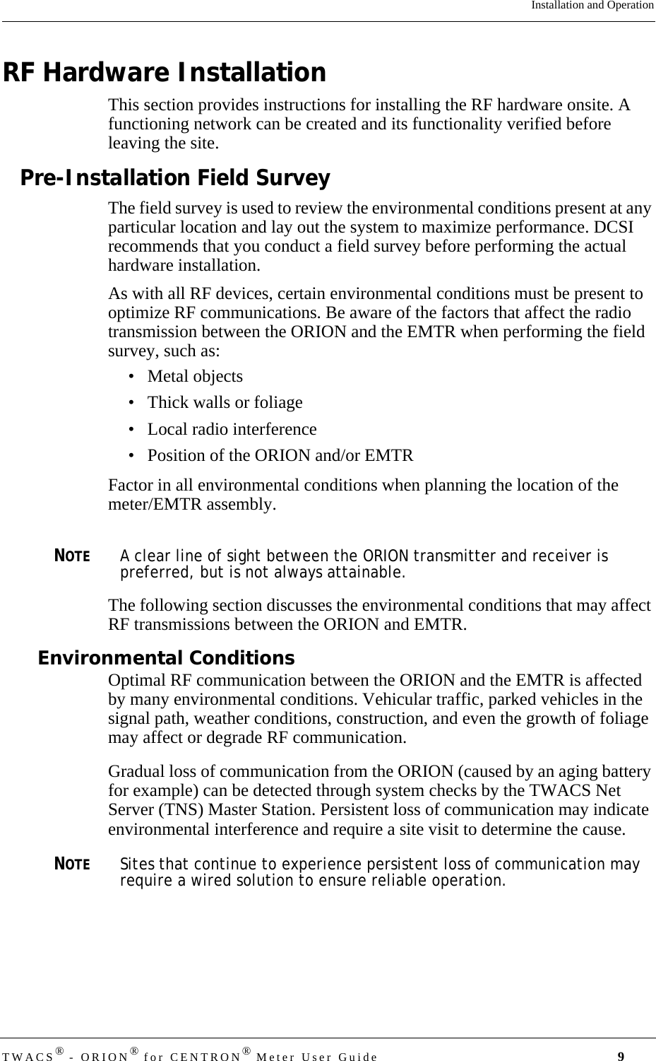 TWACS® - ORION® for CENTRON® Meter User Guide 9Installation and OperationRF Hardware InstallationThis section provides instructions for installing the RF hardware onsite. A functioning network can be created and its functionality verified before leaving the site. Pre-Installation Field SurveyThe field survey is used to review the environmental conditions present at any particular location and lay out the system to maximize performance. DCSI recommends that you conduct a field survey before performing the actual hardware installation. As with all RF devices, certain environmental conditions must be present to optimize RF communications. Be aware of the factors that affect the radio transmission between the ORION and the EMTR when performing the field survey, such as:• Metal objects• Thick walls or foliage• Local radio interference• Position of the ORION and/or EMTRFactor in all environmental conditions when planning the location of the meter/EMTR assembly.NOTEA clear line of sight between the ORION transmitter and receiver is preferred, but is not always attainable.The following section discusses the environmental conditions that may affect RF transmissions between the ORION and EMTR. Environmental ConditionsOptimal RF communication between the ORION and the EMTR is affected by many environmental conditions. Vehicular traffic, parked vehicles in the signal path, weather conditions, construction, and even the growth of foliage may affect or degrade RF communication.Gradual loss of communication from the ORION (caused by an aging battery for example) can be detected through system checks by the TWACS Net Server (TNS) Master Station. Persistent loss of communication may indicate environmental interference and require a site visit to determine the cause. NOTESites that continue to experience persistent loss of communication may require a wired solution to ensure reliable operation.