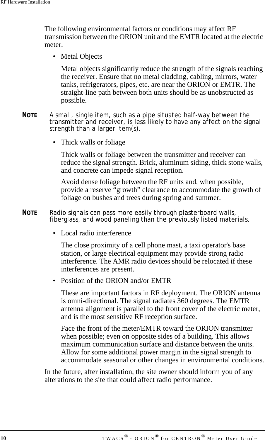 10 TWACS® - ORION® for CENTRON® Meter User GuideRF Hardware InstallationThe following environmental factors or conditions may affect RF transmission between the ORION unit and the EMTR located at the electric meter. • Metal ObjectsMetal objects significantly reduce the strength of the signals reaching the receiver. Ensure that no metal cladding, cabling, mirrors, water tanks, refrigerators, pipes, etc. are near the ORION or EMTR. The straight-line path between both units should be as unobstructed as possible. NOTEA small, single item, such as a pipe situated half-way between the transmitter and receiver, is less likely to have any affect on the signal strength than a larger item(s). • Thick walls or foliageThick walls or foliage between the transmitter and receiver can reduce the signal strength. Brick, aluminum siding, thick stone walls, and concrete can impede signal reception.Avoid dense foliage between the RF units and, when possible, provide a reserve “growth” clearance to accommodate the growth of foliage on bushes and trees during spring and summer. NOTERadio signals can pass more easily through plasterboard walls, fiberglass, and wood paneling than the previously listed materials.• Local radio interferenceThe close proximity of a cell phone mast, a taxi operator&apos;s base station, or large electrical equipment may provide strong radio interference. The AMR radio devices should be relocated if these interferences are present.• Position of the ORION and/or EMTRThese are important factors in RF deployment. The ORION antenna is omni-directional. The signal radiates 360 degrees. The EMTR antenna alignment is parallel to the front cover of the electric meter, and is the most sensitive RF reception surface. Face the front of the meter/EMTR toward the ORION transmitter when possible; even on opposite sides of a building. This allows maximum communication surface and distance between the units. Allow for some additional power margin in the signal strength to accommodate seasonal or other changes in environmental conditions.In the future, after installation, the site owner should inform you of any alterations to the site that could affect radio performance.