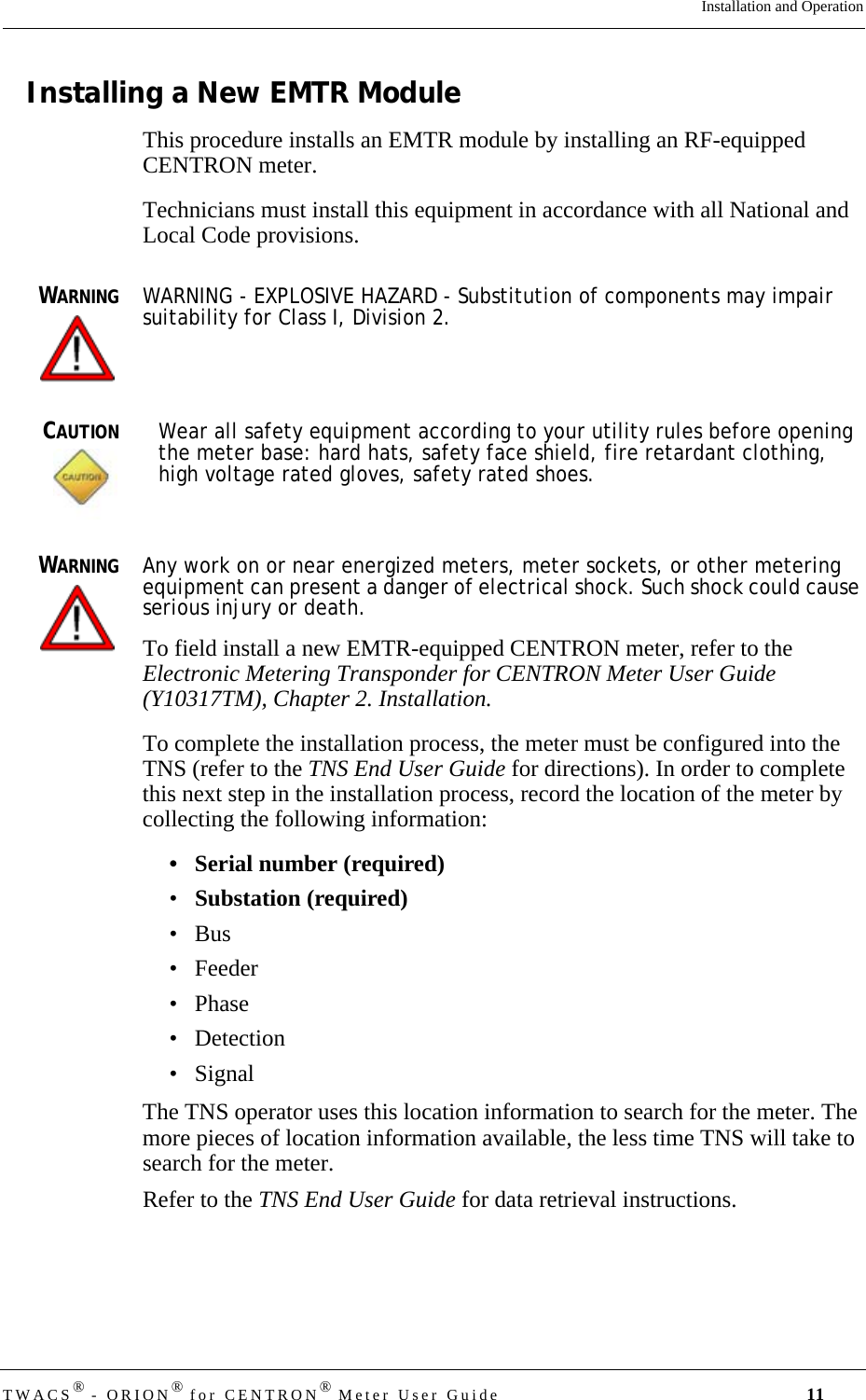 TWACS® - ORION® for CENTRON® Meter User Guide 11Installation and OperationInstalling a New EMTR ModuleThis procedure installs an EMTR module by installing an RF-equipped CENTRON meter.Technicians must install this equipment in accordance with all National and Local Code provisions. WARNINGWARNING - EXPLOSIVE HAZARD - Substitution of components may impair suitability for Class I, Division 2.CAUTIONWear all safety equipment according to your utility rules before opening the meter base: hard hats, safety face shield, fire retardant clothing, high voltage rated gloves, safety rated shoes.WARNINGAny work on or near energized meters, meter sockets, or other metering equipment can present a danger of electrical shock. Such shock could cause serious injury or death.To field install a new EMTR-equipped CENTRON meter, refer to the Electronic Metering Transponder for CENTRON Meter User Guide (Y10317TM), Chapter 2. Installation. To complete the installation process, the meter must be configured into the TNS (refer to the TNS End User Guide for directions). In order to complete this next step in the installation process, record the location of the meter by collecting the following information:• Serial number (required)•Substation (required)•Bus• Feeder•Phase• Detection• SignalThe TNS operator uses this location information to search for the meter. The more pieces of location information available, the less time TNS will take to search for the meter. Refer to the TNS End User Guide for data retrieval instructions.