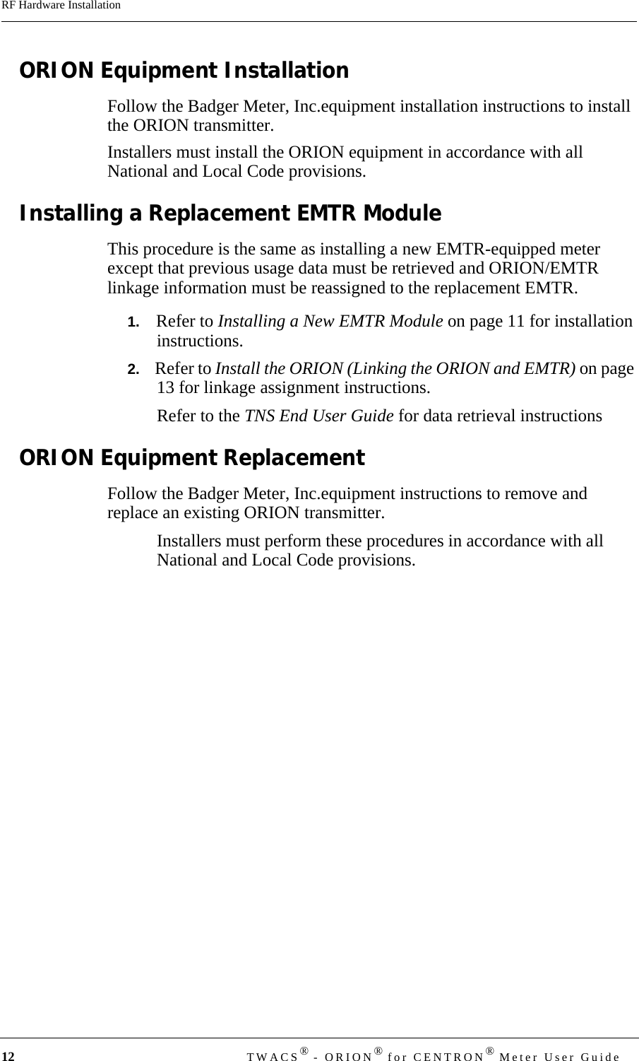 12 TWACS® - ORION® for CENTRON® Meter User GuideRF Hardware InstallationORION Equipment InstallationFollow the Badger Meter, Inc.equipment installation instructions to install the ORION transmitter.Installers must install the ORION equipment in accordance with all National and Local Code provisions. Installing a Replacement EMTR ModuleThis procedure is the same as installing a new EMTR-equipped meter except that previous usage data must be retrieved and ORION/EMTR linkage information must be reassigned to the replacement EMTR. 1.   Refer to Installing a New EMTR Module on page 11 for installation instructions.2.   Refer to Install the ORION (Linking the ORION and EMTR) on page 13 for linkage assignment instructions.Refer to the TNS End User Guide for data retrieval instructionsORION Equipment ReplacementFollow the Badger Meter, Inc.equipment instructions to remove and replace an existing ORION transmitter.Installers must perform these procedures in accordance with all National and Local Code provisions. 