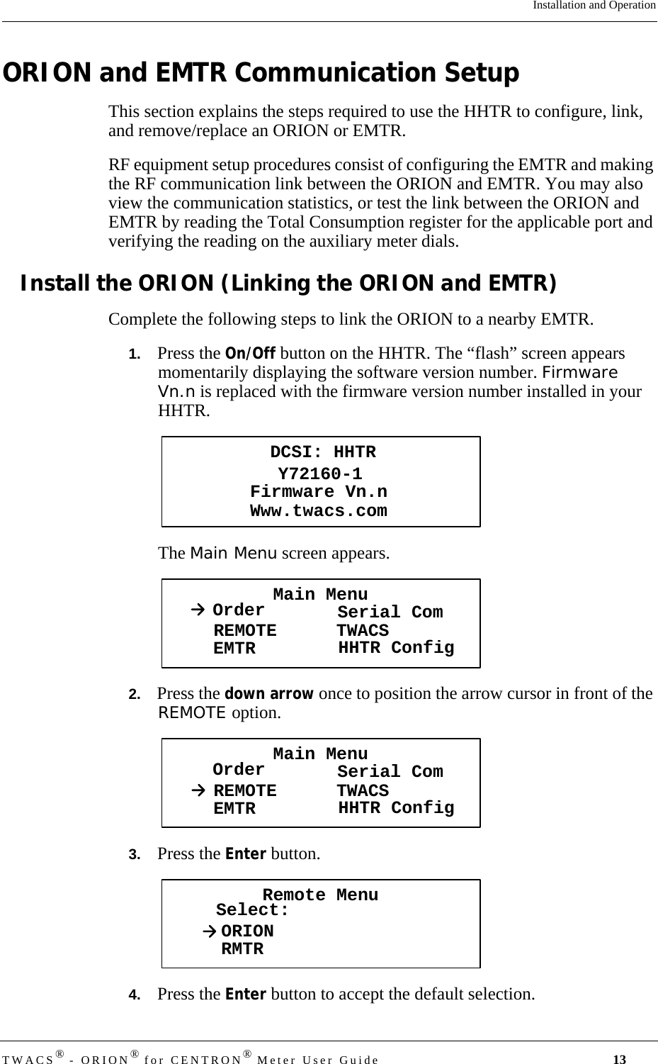 TWACS® - ORION® for CENTRON® Meter User Guide 13Installation and OperationORION and EMTR Communication SetupThis section explains the steps required to use the HHTR to configure, link, and remove/replace an ORION or EMTR. RF equipment setup procedures consist of configuring the EMTR and making the RF communication link between the ORION and EMTR. You may also view the communication statistics, or test the link between the ORION and EMTR by reading the Total Consumption register for the applicable port and verifying the reading on the auxiliary meter dials.Install the ORION (Linking the ORION and EMTR)Complete the following steps to link the ORION to a nearby EMTR.1.   Press the On/Off button on the HHTR. The “flash” screen appears momentarily displaying the software version number. Firmware Vn.n is replaced with the firmware version number installed in your HHTR.The Main Menu screen appears.2.   Press the down arrow once to position the arrow cursor in front of the REMOTE option.3.   Press the Enter button. 4.   Press the Enter button to accept the default selection.DCSI: HHTRY72160-1Www.twacs.comFirmware Vn.nMain MenuOrder Serial ComREMOTEEMTR TWACSHHTR ConfigMain MenuOrder Serial ComREMOTEEMTR TWACSHHTR ConfigRemote MenuSelect:ORIONRMTR