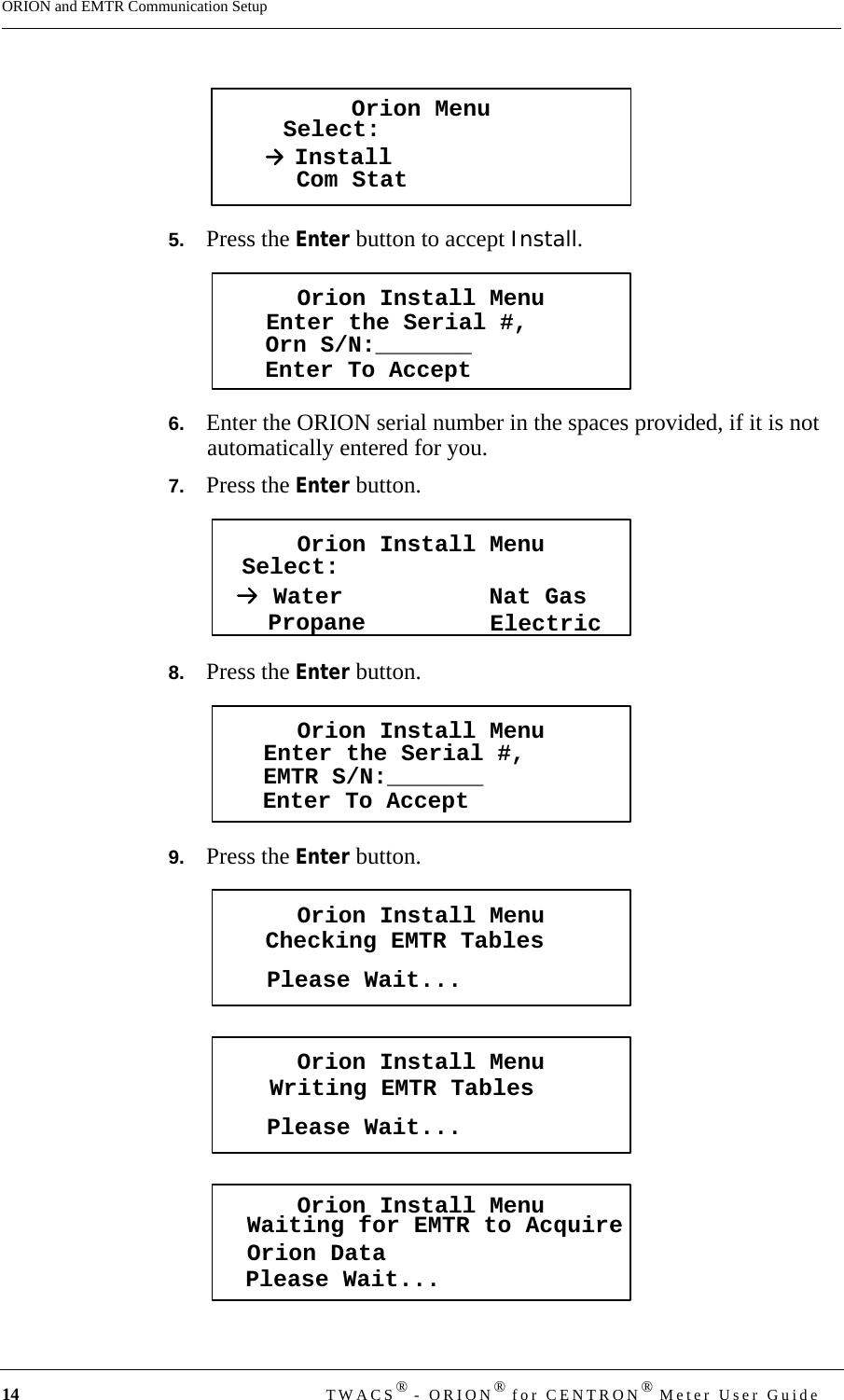 14 TWACS® - ORION® for CENTRON® Meter User GuideORION and EMTR Communication Setup5.   Press the Enter button to accept Install.6.   Enter the ORION serial number in the spaces provided, if it is not automatically entered for you.7.   Press the Enter button.8.   Press the Enter button.9.   Press the Enter button.Orion MenuSelect:InstallCom StatOrion Install MenuEnter the Serial #,Enter To AcceptOrn S/N:_______Orion Install MenuSelect:PropaneWaterElectricNat GasOrion Install MenuEnter the Serial #,Enter To AcceptEMTR S/N:_______Orion Install MenuChecking EMTR TablesPlease Wait...Orion Install MenuWriting EMTR TablesPlease Wait...Orion Install MenuWaiting for EMTR to AcquireOrion DataPlease Wait...