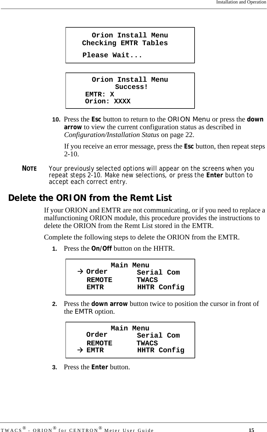 TWACS® - ORION® for CENTRON® Meter User Guide 15Installation and Operation10.  Press the Esc button to return to the ORION Menu or press the down arrow to view the current configuration status as described in Configuration/Installation Status on page 22.If you receive an error message, press the Esc button, then repeat steps 2-10. NOTEYour previously selected options will appear on the screens when you repeat steps 2-10. Make new selections, or press the Enter button to accept each correct entry.Delete the ORION from the Remt ListIf your ORION and EMTR are not communicating, or if you need to replace a malfunctioning ORION module, this procedure provides the instructions to delete the ORION from the Remt List stored in the EMTR.Complete the following steps to delete the ORION from the EMTR.1.   Press the On/Off button on the HHTR. 2.   Press the down arrow button twice to position the cursor in front of the EMTR option.3.   Press the Enter button.Orion Install MenuChecking EMTR TablesPlease Wait...Orion Install MenuSuccess!EMTR: XOrion: XXXXMain MenuOrder Serial ComREMOTEEMTR TWACSHHTR ConfigMain MenuOrder Serial ComREMOTEEMTR TWACSHHTR Config