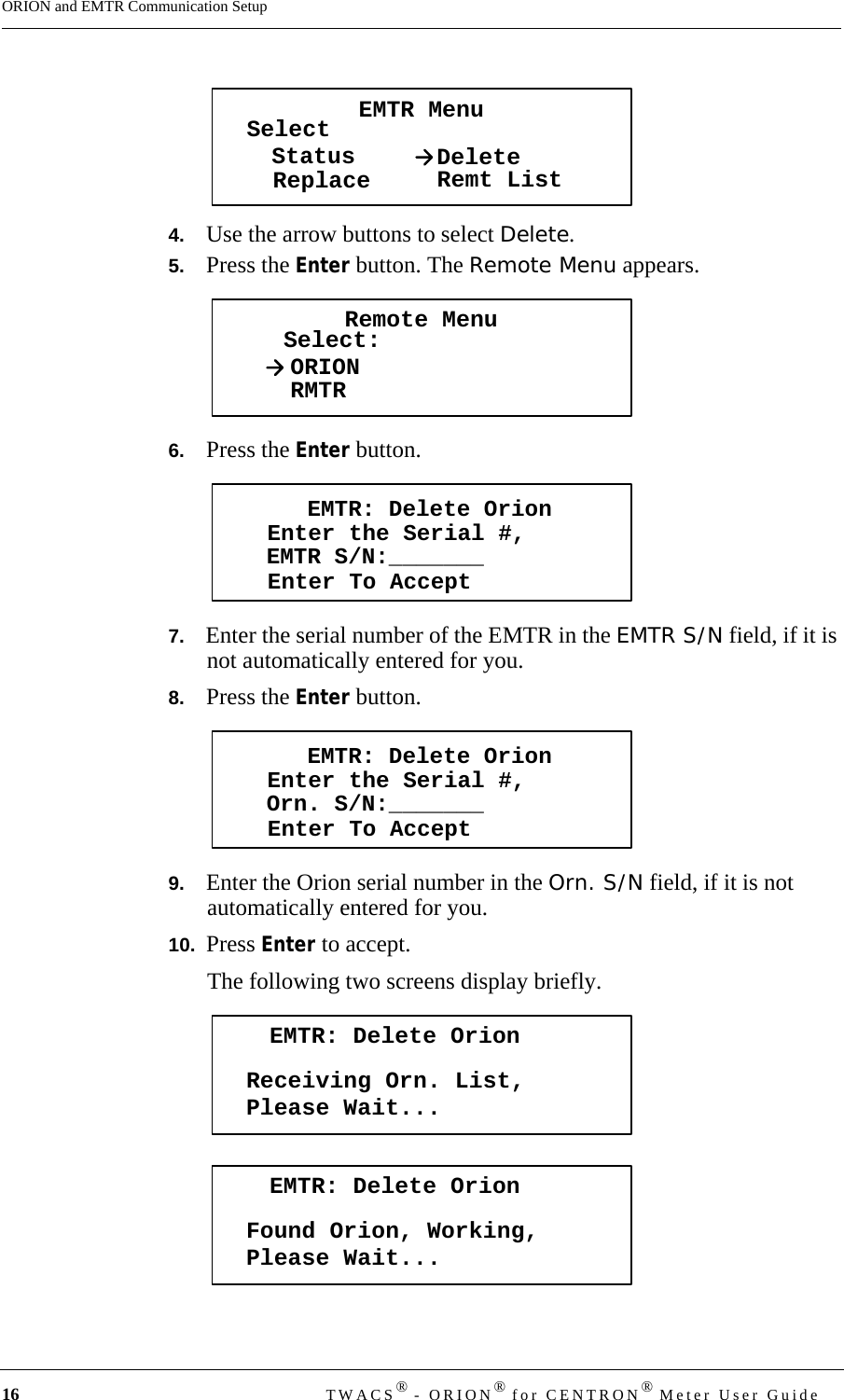 16 TWACS® - ORION® for CENTRON® Meter User GuideORION and EMTR Communication Setup4.   Use the arrow buttons to select Delete.5.   Press the Enter button. The Remote Menu appears.6.   Press the Enter button.7.   Enter the serial number of the EMTR in the EMTR S/N field, if it is not automatically entered for you.8.   Press the Enter button.9.   Enter the Orion serial number in the Orn. S/N field, if it is not automatically entered for you.10.  Press Enter to accept.The following two screens display briefly.EMTR MenuSelectStatusReplace DeleteRemt ListRemote MenuSelect:ORIONRMTREMTR: Delete OrionEnter the Serial #,Enter To AcceptEMTR S/N:_______EMTR: Delete OrionEnter the Serial #,Enter To AcceptOrn. S/N:_______EMTR: Delete OrionReceiving Orn. List,Please Wait...EMTR: Delete OrionFound Orion, Working,Please Wait...