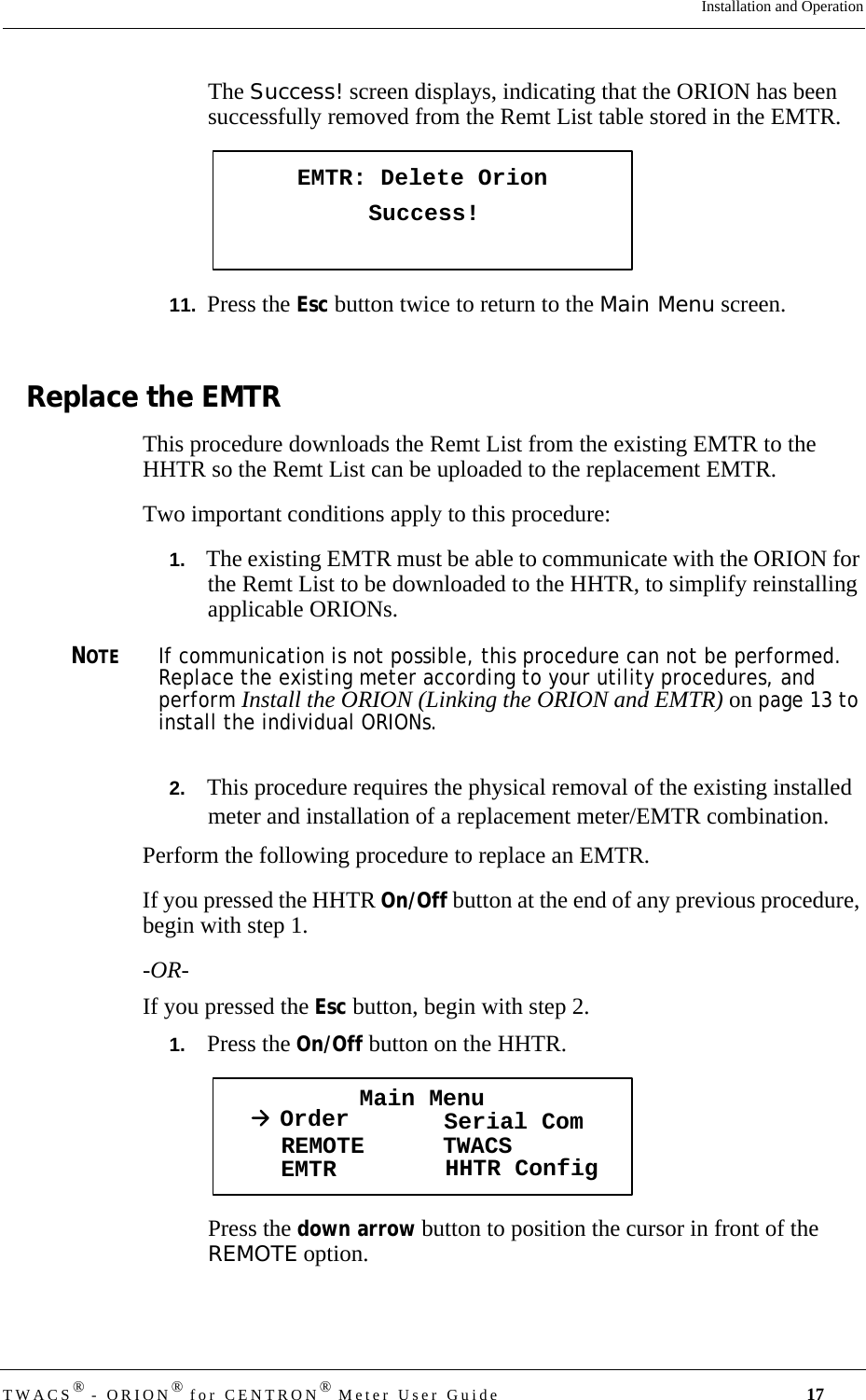 TWACS® - ORION® for CENTRON® Meter User Guide 17Installation and OperationThe Success! screen displays, indicating that the ORION has been successfully removed from the Remt List table stored in the EMTR.11.  Press the Esc button twice to return to the Main Menu screen. Replace the EMTRThis procedure downloads the Remt List from the existing EMTR to the HHTR so the Remt List can be uploaded to the replacement EMTR.Two important conditions apply to this procedure:1.   The existing EMTR must be able to communicate with the ORION for the Remt List to be downloaded to the HHTR, to simplify reinstalling applicable ORIONs. NOTEIf communication is not possible, this procedure can not be performed. Replace the existing meter according to your utility procedures, and perform Install the ORION (Linking the ORION and EMTR) on page 13 to install the individual ORIONs. 2.   This procedure requires the physical removal of the existing installed meter and installation of a replacement meter/EMTR combination. Perform the following procedure to replace an EMTR. If you pressed the HHTR On/Off button at the end of any previous procedure, begin with step 1. -OR-If you pressed the Esc button, begin with step 2. 1.   Press the On/Off button on the HHTR. Press the down arrow button to position the cursor in front of the REMOTE option.EMTR: Delete OrionSuccess!Main MenuOrder Serial ComREMOTEEMTR TWACSHHTR Config