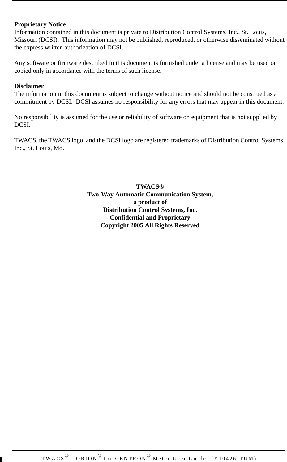 TWACS® - ORION® for CENTRON® Meter User Guide  (Y10426-TUM)Proprietary NoticeInformation contained in this document is private to Distribution Control Systems, Inc., St. Louis, Missouri (DCSI).  This information may not be published, reproduced, or otherwise disseminated without the express written authorization of DCSI.Any software or firmware described in this document is furnished under a license and may be used or copied only in accordance with the terms of such license.DisclaimerThe information in this document is subject to change without notice and should not be construed as a commitment by DCSI.  DCSI assumes no responsibility for any errors that may appear in this document.No responsibility is assumed for the use or reliability of software on equipment that is not supplied by DCSI.TWACS, the TWACS logo, and the DCSI logo are registered trademarks of Distribution Control Systems, Inc., St. Louis, Mo.TWACS®Two-Way Automatic Communication System,a product ofDistribution Control Systems, Inc.Confidential and ProprietaryCopyright 2005 All Rights Reserved