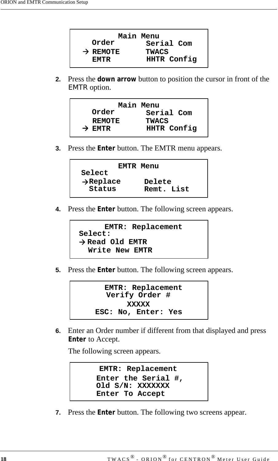 18 TWACS® - ORION® for CENTRON® Meter User GuideORION and EMTR Communication Setup2.   Press the down arrow button to position the cursor in front of the EMTR option.3.   Press the Enter button. The EMTR menu appears.4.   Press the Enter button. The following screen appears.5.   Press the Enter button. The following screen appears.6.   Enter an Order number if different from that displayed and press Enter to Accept.The following screen appears.7.   Press the Enter button. The following two screens appear.Main MenuOrder Serial ComREMOTEEMTR TWACSHHTR ConfigMain MenuOrder Serial ComREMOTEEMTR TWACSHHTR ConfigEMTR MenuSelectStatusReplace DeleteRemt. ListEMTR: ReplacementSelect:Read Old EMTRWrite New EMTREMTR: ReplacementVerify Order #XXXXXESC: No, Enter: YesEMTR: ReplacementEnter the Serial #,Enter To AcceptOld S/N: XXXXXXX