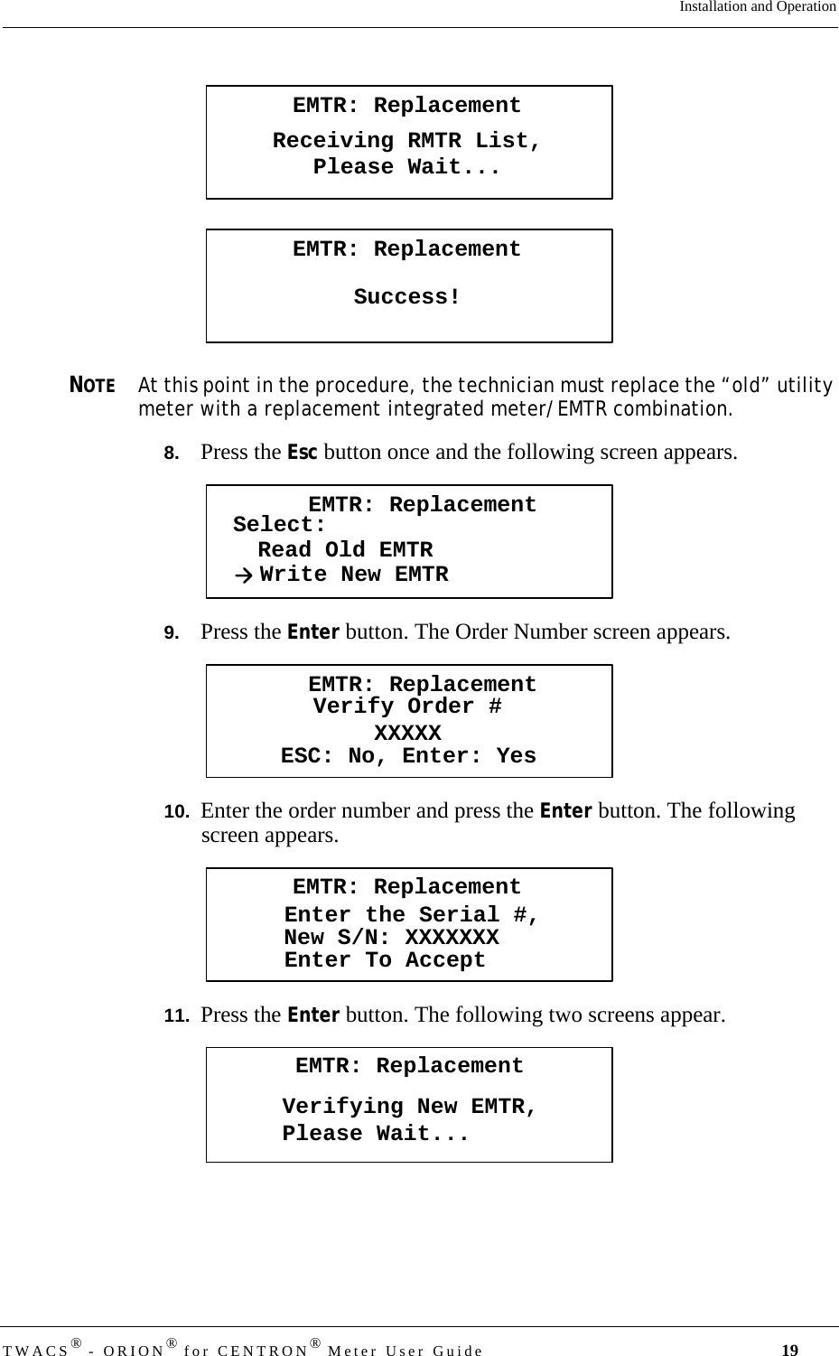 TWACS® - ORION® for CENTRON® Meter User Guide 19Installation and OperationNOTEAt this point in the procedure, the technician must replace the “old” utility meter with a replacement integrated meter/EMTR combination.8.   Press the Esc button once and the following screen appears.9.   Press the Enter button. The Order Number screen appears.10.  Enter the order number and press the Enter button. The following screen appears.11.  Press the Enter button. The following two screens appear.EMTR: ReplacementReceiving RMTR List,Please Wait...EMTR: ReplacementSuccess!EMTR: ReplacementSelect:Read Old EMTRWrite New EMTREMTR: ReplacementVerify Order #XXXXXESC: No, Enter: YesEMTR: ReplacementEnter the Serial #,Enter To AcceptNew S/N: XXXXXXXEMTR: ReplacementVerifying New EMTR,Please Wait...