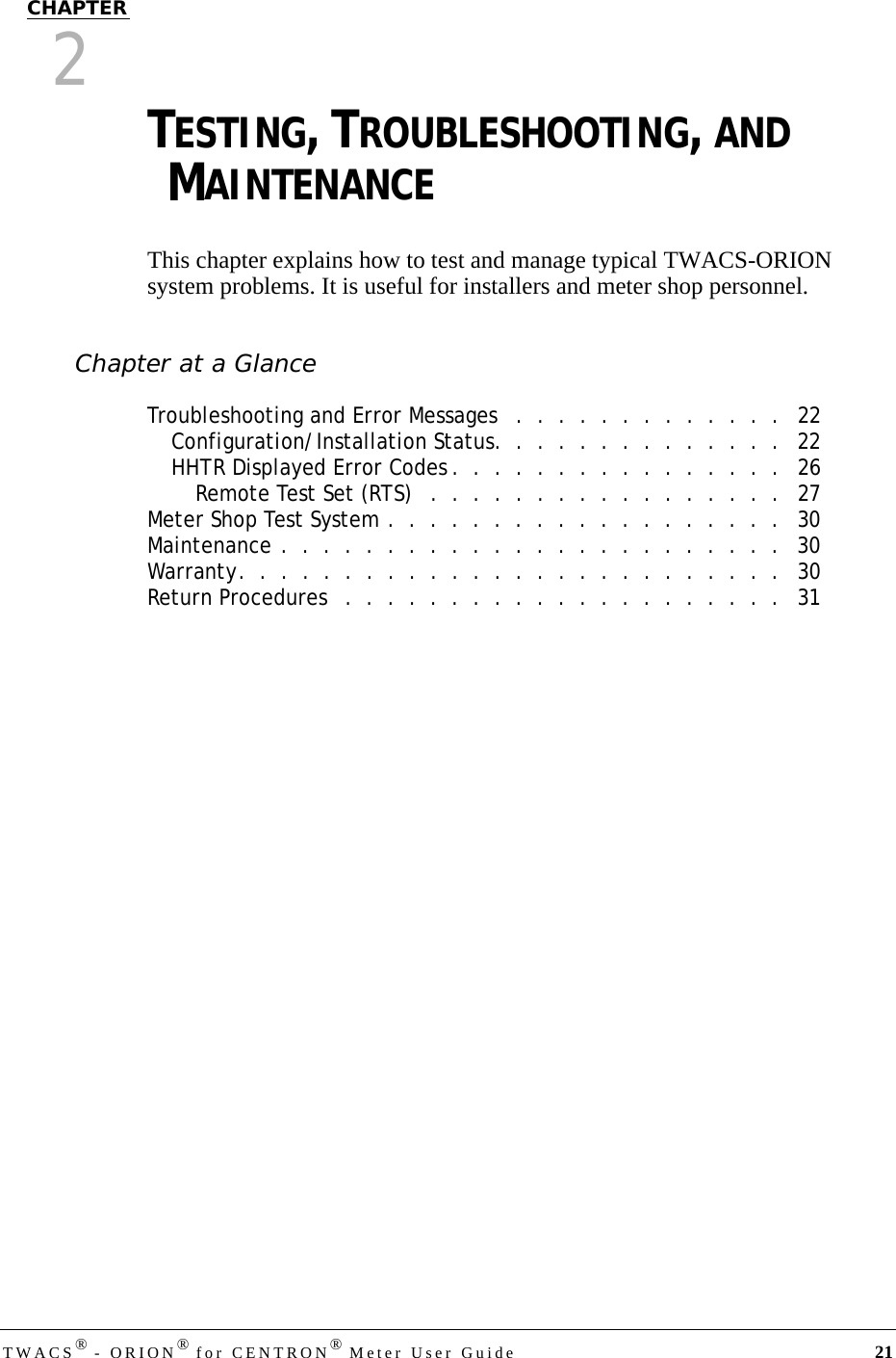 TWACS® - ORION® for CENTRON® Meter User Guide 21CHAPTER2TESTING, TROUBLESHOOTING, AND MAINTENANCEThis chapter explains how to test and manage typical TWACS-ORION system problems. It is useful for installers and meter shop personnel.Chapter at a GlanceTroubleshooting and Error Messages   .  .  .  .  .  .  .  .  .  .  .  .  .   22Configuration/Installation Status.  .  .  .  .  .  .  .  .  .  .  .  .  .   22HHTR Displayed Error Codes .  .  .  .  .  .  .  .  .  .  .  .  .  .  .  .   26Remote Test Set (RTS)   .  .  .  .  .  .  .  .  .  .  .  .  .  .  .  .  .   27Meter Shop Test System .  .  .  .  .  .  .  .  .  .  .  .  .  .  .  .  .  .  .   30Maintenance .  .  .  .  .  .  .  .  .  .  .  .  .  .  .  .  .  .  .  .  .  .  .  .   30Warranty.  .  .  .  .  .  .  .  .  .  .  .  .  .  .  .  .  .  .  .  .  .  .  .  .  .   30Return Procedures   .  .  .  .  .  .  .  .  .  .  .  .  .  .  .  .  .  .  .  .  .   31