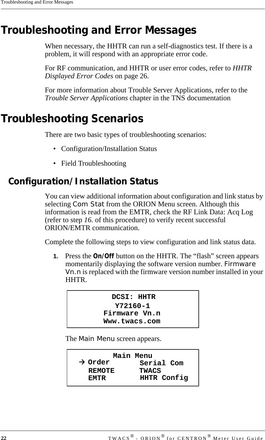 22 TWACS® - ORION® for CENTRON® Meter User GuideTroubleshooting and Error MessagesTroubleshooting and Error MessagesWhen necessary, the HHTR can run a self-diagnostics test. If there is a problem, it will respond with an appropriate error code. For RF communication, and HHTR or user error codes, refer to HHTR Displayed Error Codes on page 26. For more information about Trouble Server Applications, refer to the Trouble Server Applications chapter in the TNS documentationTroubleshooting ScenariosThere are two basic types of troubleshooting scenarios:• Configuration/Installation Status• Field TroubleshootingConfiguration/Installation StatusYou can view additional information about configuration and link status by selecting Com Stat from the ORION Menu screen. Although this information is read from the EMTR, check the RF Link Data: Acq Log (refer to step 16. of this procedure) to verify recent successful ORION/EMTR communication. Complete the following steps to view configuration and link status data.1.   Press the On/Off button on the HHTR. The “flash” screen appears momentarily displaying the software version number. Firmware Vn.n is replaced with the firmware version number installed in your HHTR.The Main Menu screen appears.DCSI: HHTRY72160-1Www.twacs.comFirmware Vn.nMain MenuOrder Serial ComREMOTEEMTR TWACSHHTR Config