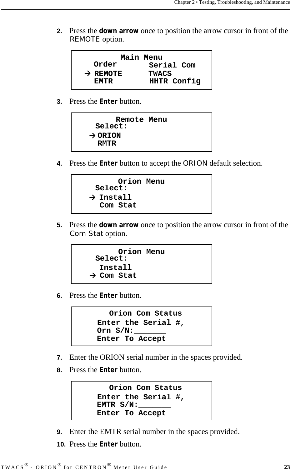 TWACS® - ORION® for CENTRON® Meter User Guide 23Chapter 2 • Testing, Troubleshooting, and Maintenance2.   Press the down arrow once to position the arrow cursor in front of the REMOTE option.3.   Press the Enter button. 4.   Press the Enter button to accept the ORION default selection.5.   Press the down arrow once to position the arrow cursor in front of the Com Stat option.6.   Press the Enter button.7.   Enter the ORION serial number in the spaces provided.8.   Press the Enter button.9.   Enter the EMTR serial number in the spaces provided.10.  Press the Enter button.Main MenuOrder Serial ComREMOTEEMTR TWACSHHTR ConfigRemote MenuSelect:ORIONRMTROrion MenuSelect:InstallCom StatOrion MenuSelect:InstallCom StatOrion Com StatusEnter the Serial #,Enter To AcceptOrn S/N:_______Orion Com StatusEnter the Serial #,Enter To AcceptEMTR S/N:_______