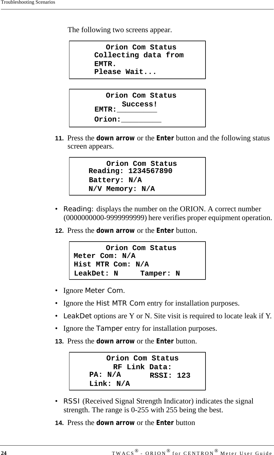 24 TWACS® - ORION® for CENTRON® Meter User GuideTroubleshooting ScenariosThe following two screens appear.11.  Press the down arrow or the Enter button and the following status screen appears.•Reading: displays the number on the ORION. A correct number (0000000000-9999999999) here verifies proper equipment operation. 12.  Press the down arrow or the Enter button.• Ignore Meter Com.• Ignore the Hist MTR Com entry for installation purposes.•LeakDet options are Y or N. Site visit is required to locate leak if Y.• Ignore the Tamper entry for installation purposes.13.  Press the down arrow or the Enter button.•RSSI (Received Signal Strength Indicator) indicates the signal strength. The range is 0-255 with 255 being the best.14.  Press the down arrow or the Enter buttonOrion Com StatusCollecting data fromEMTR.Please Wait...Orion Com StatusSuccess!EMTR:_________Orion:_________Orion Com StatusBattery: N/AReading: 1234567890N/V Memory: N/AOrion Com StatusHist MTR Com: N/AMeter Com: N/ALeakDet: N     Tamper: NOrion Com StatusRF Link Data:PA: N/ALink: N/A RSSI: 123