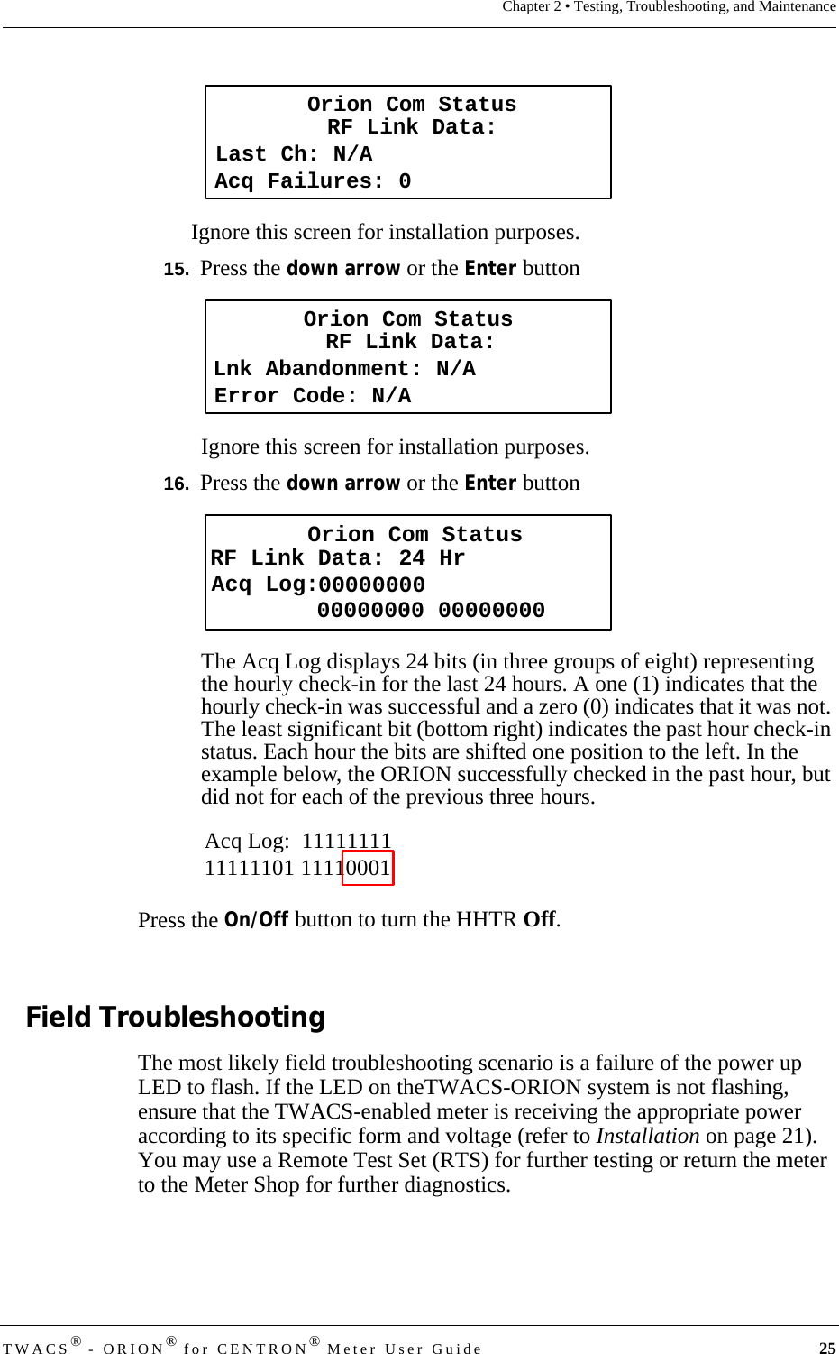 TWACS® - ORION® for CENTRON® Meter User Guide 25Chapter 2 • Testing, Troubleshooting, and MaintenanceIgnore this screen for installation purposes.15.  Press the down arrow or the Enter buttonIgnore this screen for installation purposes.16.  Press the down arrow or the Enter buttonThe Acq Log displays 24 bits (in three groups of eight) representing the hourly check-in for the last 24 hours. A one (1) indicates that the hourly check-in was successful and a zero (0) indicates that it was not. The least significant bit (bottom right) indicates the past hour check-in status. Each hour the bits are shifted one position to the left. In the example below, the ORION successfully checked in the past hour, but did not for each of the previous three hours.Press the On/Off button to turn the HHTR Off.Field TroubleshootingThe most likely field troubleshooting scenario is a failure of the power up LED to flash. If the LED on theTWACS-ORION system is not flashing, ensure that the TWACS-enabled meter is receiving the appropriate power according to its specific form and voltage (refer to Installation on page 21). You may use a Remote Test Set (RTS) for further testing or return the meter to the Meter Shop for further diagnostics.Last Ch: N/ARF Link Data:Acq Failures: 0Orion Com StatusOrion Com StatusLnk Abandonment: N/ARF Link Data:Error Code: N/AOrion Com StatusRF Link Data: 24 HrAcq Log:   00000000 0000000000000000Acq Log:  1111111111111101 11110001