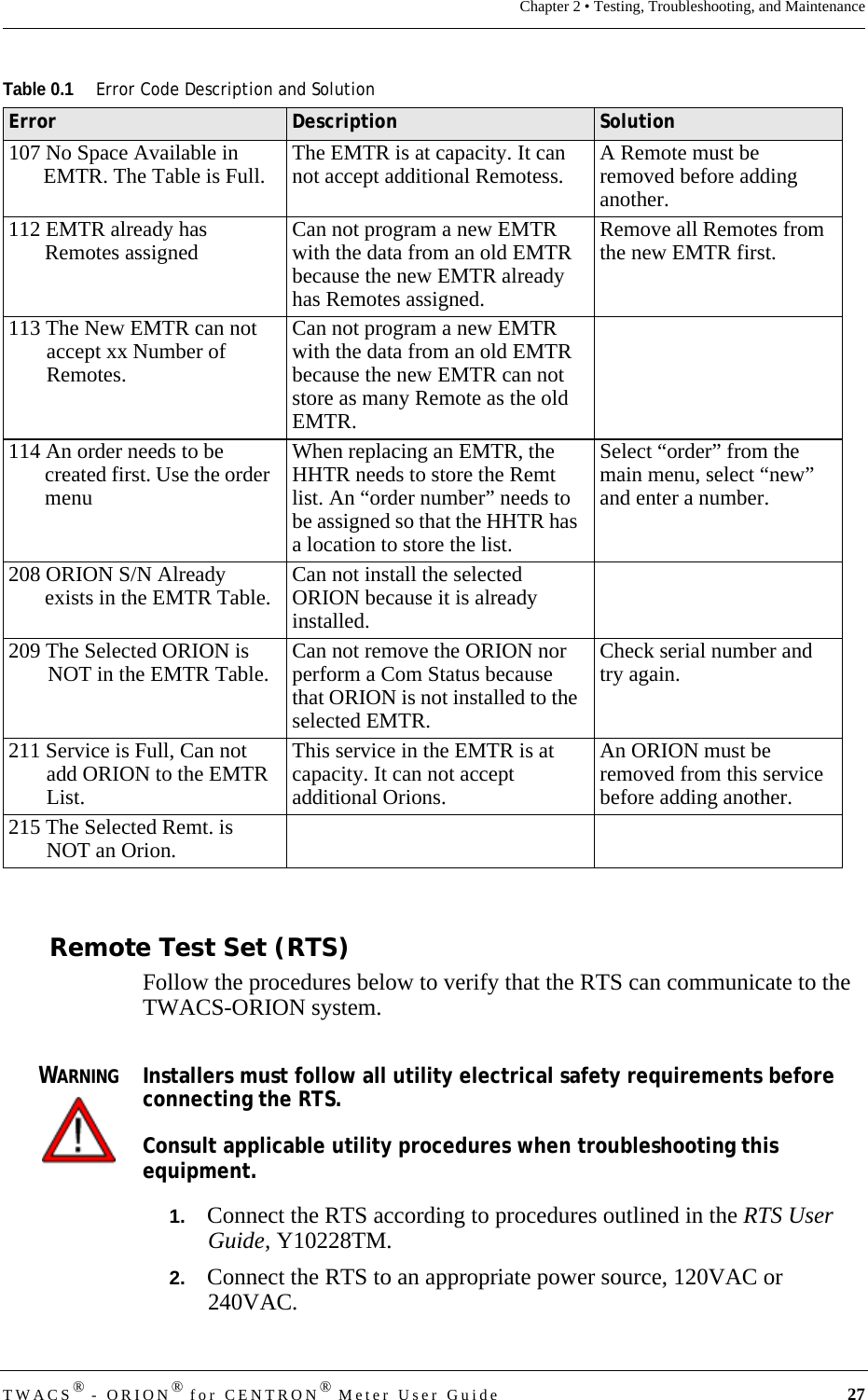 TWACS® - ORION® for CENTRON® Meter User Guide 27Chapter 2 • Testing, Troubleshooting, and MaintenanceRemote Test Set (RTS)Follow the procedures below to verify that the RTS can communicate to the TWACS-ORION system.WARNINGInstallers must follow all utility electrical safety requirements before connecting the RTS.Consult applicable utility procedures when troubleshooting this equipment.1.   Connect the RTS according to procedures outlined in the RTS User Guide, Y10228TM.2.   Connect the RTS to an appropriate power source, 120VAC or 240VAC.107 No Space Available in EMTR. The Table is Full. The EMTR is at capacity. It can not accept additional Remotess.  A Remote must be removed before adding another.112 EMTR already has Remotes assigned Can not program a new EMTR with the data from an old EMTR because the new EMTR already has Remotes assigned. Remove all Remotes from the new EMTR first.113 The New EMTR can not accept xx Number of Remotes.Can not program a new EMTR with the data from an old EMTR because the new EMTR can not store as many Remote as the old EMTR.114 An order needs to be created first. Use the order menuWhen replacing an EMTR, the HHTR needs to store the Remt list. An “order number” needs to be assigned so that the HHTR has a location to store the list. Select “order” from the main menu, select “new” and enter a number.208 ORION S/N Already exists in the EMTR Table. Can not install the selected ORION because it is already installed.209 The Selected ORION is NOT in the EMTR Table. Can not remove the ORION nor perform a Com Status because that ORION is not installed to the selected EMTR. Check serial number and try again.211 Service is Full, Can not add ORION to the EMTR List.This service in the EMTR is at capacity. It can not accept additional Orions.An ORION must be removed from this service before adding another.215 The Selected Remt. is NOT an Orion.Table 0.1Error Code Description and SolutionError Description Solution