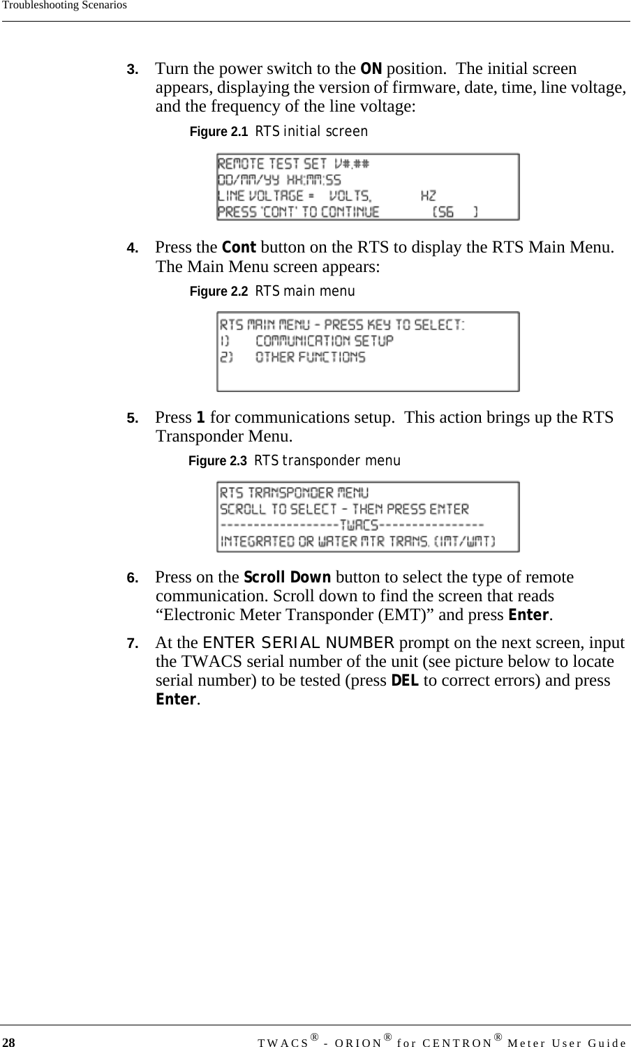 28 TWACS® - ORION® for CENTRON® Meter User GuideTroubleshooting Scenarios3.   Turn the power switch to the ON position.  The initial screen appears, displaying the version of firmware, date, time, line voltage, and the frequency of the line voltage:Figure 2.1  RTS initial screen4.   Press the Cont button on the RTS to display the RTS Main Menu. The Main Menu screen appears:Figure 2.2  RTS main menu5.   Press 1 for communications setup.  This action brings up the RTS Transponder Menu.Figure 2.3  RTS transponder menu6.   Press on the Scroll Down button to select the type of remote communication. Scroll down to find the screen that reads “Electronic Meter Transponder (EMT)” and press Enter.7.   At the ENTER SERIAL NUMBER prompt on the next screen, input the TWACS serial number of the unit (see picture below to locate serial number) to be tested (press DEL to correct errors) and press Enter.