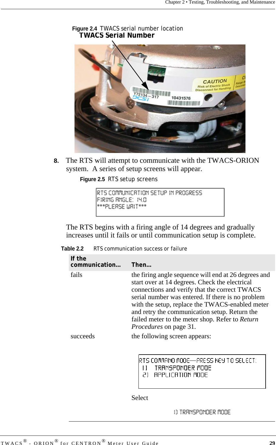 TWACS® - ORION® for CENTRON® Meter User Guide 29Chapter 2 • Testing, Troubleshooting, and MaintenanceFigure 2.4  TWACS serial number location8.   The RTS will attempt to communicate with the TWACS-ORION system.  A series of setup screens will appear.Figure 2.5  RTS setup screensThe RTS begins with a firing angle of 14 degrees and gradually increases until it fails or until communication setup is complete.Table 2.2RTS communication success or failureIf the communication… Then…fails the firing angle sequence will end at 26 degrees and start over at 14 degrees. Check the electrical connections and verify that the correct TWACS serial number was entered. If there is no problem with the setup, replace the TWACS-enabled meter and retry the communication setup. Return the failed meter to the meter shop. Refer to Return Procedures on page 31.succeeds the following screen appears:Select TWACS Serial Number