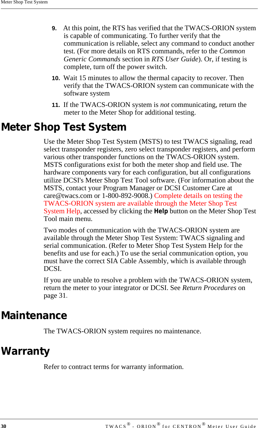 30 TWACS® - ORION® for CENTRON® Meter User GuideMeter Shop Test System9.   At this point, the RTS has verified that the TWACS-ORION system is capable of communicating. To further verify that the communication is reliable, select any command to conduct another test. (For more details on RTS commands, refer to the Common Generic Commands section in RTS User Guide). Or, if testing is complete, turn off the power switch.10.  Wait 15 minutes to allow the thermal capacity to recover. Then verify that the TWACS-ORION system can communicate with the software system11.  If the TWACS-ORION system is not communicating, return the meter to the Meter Shop for additional testing.Meter Shop Test SystemUse the Meter Shop Test System (MSTS) to test TWACS signaling, read select transponder registers, zero select transponder registers, and perform various other transponder functions on the TWACS-ORION system. MSTS configurations exist for both the meter shop and field use. The hardware components vary for each configuration, but all configurations utilize DCSI&apos;s Meter Shop Test Tool software. (For information about the MSTS, contact your Program Manager or DCSI Customer Care at care@twacs.com or 1-800-892-9008.) Complete details on testing the TWACS-ORION system are available through the Meter Shop Test System Help, accessed by clicking the Help button on the Meter Shop Test Tool main menu.Two modes of communication with the TWACS-ORION system are available through the Meter Shop Test System: TWACS signaling and serial communication. (Refer to Meter Shop Test System Help for the benefits and use for each.) To use the serial communication option, you must have the correct SIA Cable Assembly, which is available through DCSI. If you are unable to resolve a problem with the TWACS-ORION system, return the meter to your integrator or DCSI. See Return Procedures on page 31.MaintenanceThe TWACS-ORION system requires no maintenance.WarrantyRefer to contract terms for warranty information.