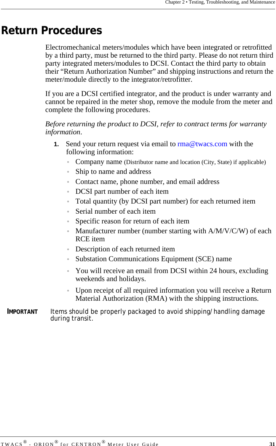 TWACS® - ORION® for CENTRON® Meter User Guide 31Chapter 2 • Testing, Troubleshooting, and MaintenanceReturn ProceduresElectromechanical meters/modules which have been integrated or retrofitted by a third party, must be returned to the third party. Please do not return third party integrated meters/modules to DCSI. Contact the third party to obtain their “Return Authorization Number” and shipping instructions and return the meter/module directly to the integrator/retrofitter. If you are a DCSI certified integrator, and the product is under warranty and cannot be repaired in the meter shop, remove the module from the meter and complete the following procedures.Before returning the product to DCSI, refer to contract terms for warranty information. 1.   Send your return request via email to rma@twacs.com with the following information:•Company name (Distributor name and location (City, State) if applicable)•Ship to name and address •Contact name, phone number, and email address•DCSI part number of each item•Total quantity (by DCSI part number) for each returned item •Serial number of each item•Specific reason for return of each item•Manufacturer number (number starting with A/M/V/C/W) of each RCE item•Description of each returned item •Substation Communications Equipment (SCE) name•You will receive an email from DCSI within 24 hours, excluding weekends and holidays. •Upon receipt of all required information you will receive a Return Material Authorization (RMA) with the shipping instructions.IMPORTANTItems should be properly packaged to avoid shipping/handling damage during transit.