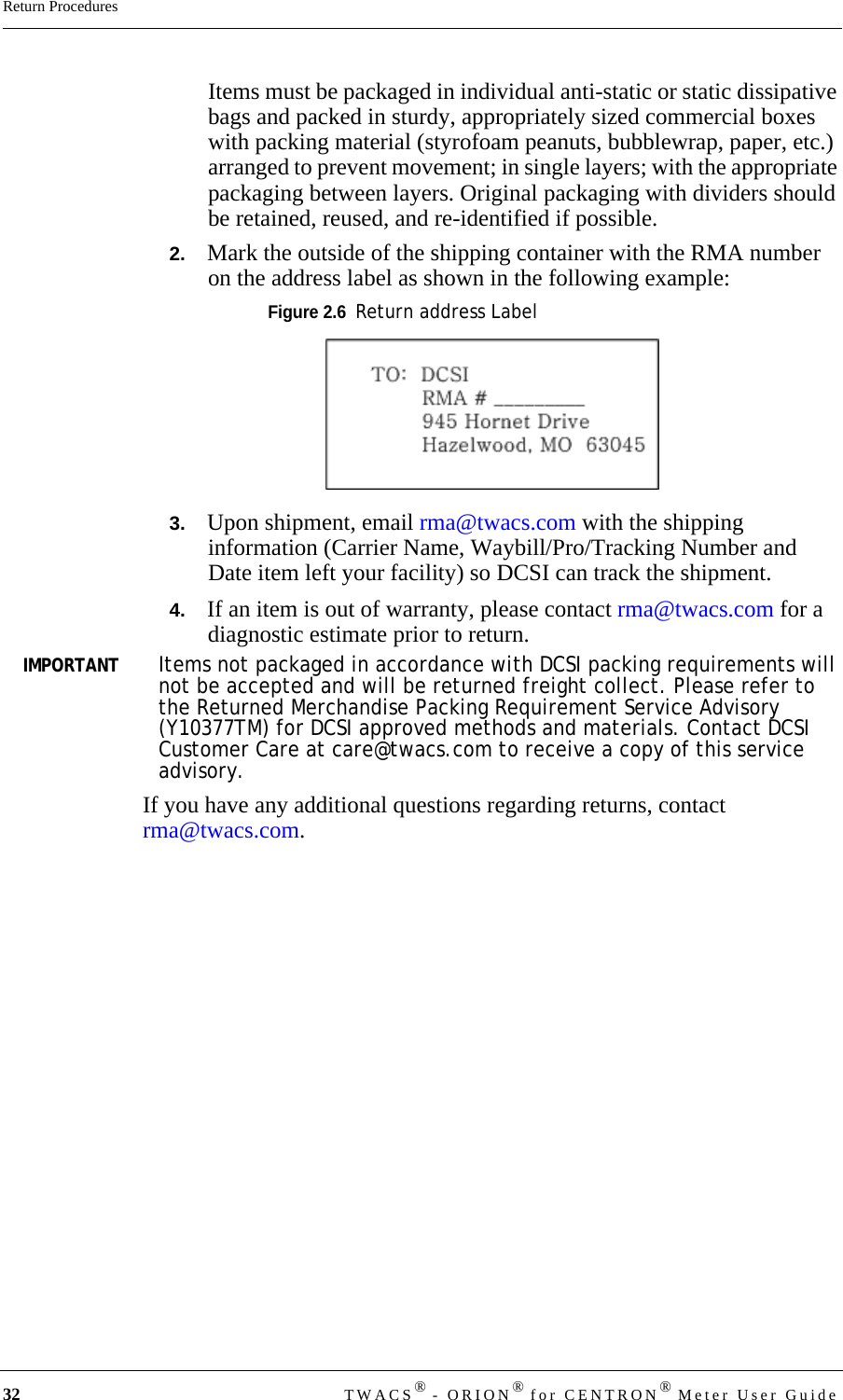 32 TWACS® - ORION® for CENTRON® Meter User GuideReturn ProceduresItems must be packaged in individual anti-static or static dissipative bags and packed in sturdy, appropriately sized commercial boxes with packing material (styrofoam peanuts, bubblewrap, paper, etc.) arranged to prevent movement; in single layers; with the appropriate packaging between layers. Original packaging with dividers should be retained, reused, and re-identified if possible.2.   Mark the outside of the shipping container with the RMA number on the address label as shown in the following example:Figure 2.6  Return address Label3.   Upon shipment, email rma@twacs.com with the shipping information (Carrier Name, Waybill/Pro/Tracking Number and Date item left your facility) so DCSI can track the shipment.4.   If an item is out of warranty, please contact rma@twacs.com for a diagnostic estimate prior to return.IMPORTANTItems not packaged in accordance with DCSI packing requirements will not be accepted and will be returned freight collect. Please refer to the Returned Merchandise Packing Requirement Service Advisory (Y10377TM) for DCSI approved methods and materials. Contact DCSI Customer Care at care@twacs.com to receive a copy of this service advisory.If you have any additional questions regarding returns, contact rma@twacs.com.