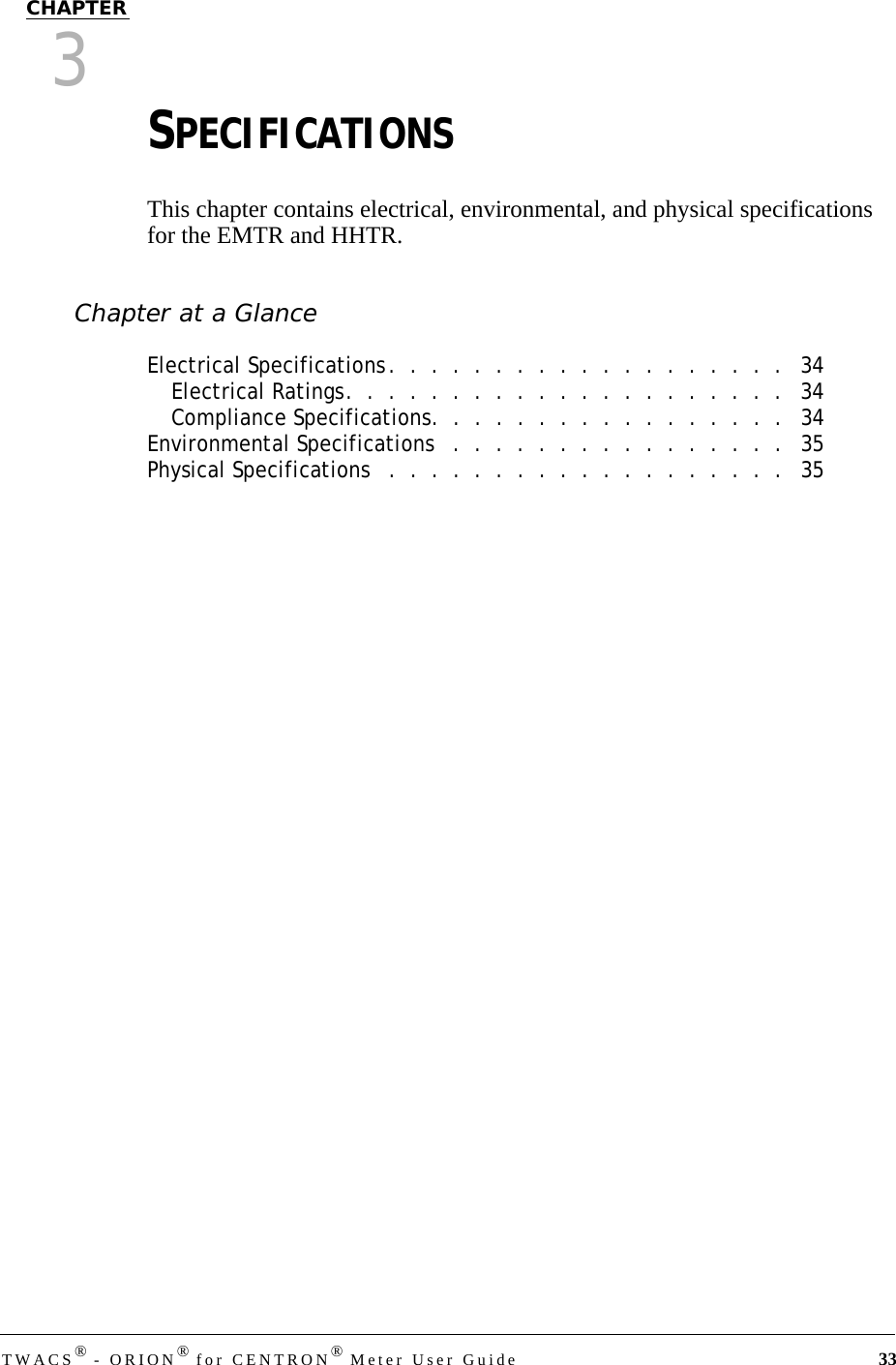 TWACS® - ORION® for CENTRON® Meter User Guide 33CHAPTER3SPECIFICATIONSThis chapter contains electrical, environmental, and physical specifications for the EMTR and HHTR.Chapter at a GlanceElectrical Specifications.  .  .  .  .  .  .  .  .  .  .  .  .  .  .  .  .  .  .   34Electrical Ratings.  .  .  .  .  .  .  .  .  .  .  .  .  .  .  .  .  .  .  .  .   34Compliance Specifications.  .  .  .  .  .  .  .  .  .  .  .  .  .  .  .  .   34Environmental Specifications   .  .  .  .  .  .  .  .  .  .  .  .  .  .  .  .   35Physical Specifications   .  .  .  .  .  .  .  .  .  .  .  .  .  .  .  .  .  .  .   35