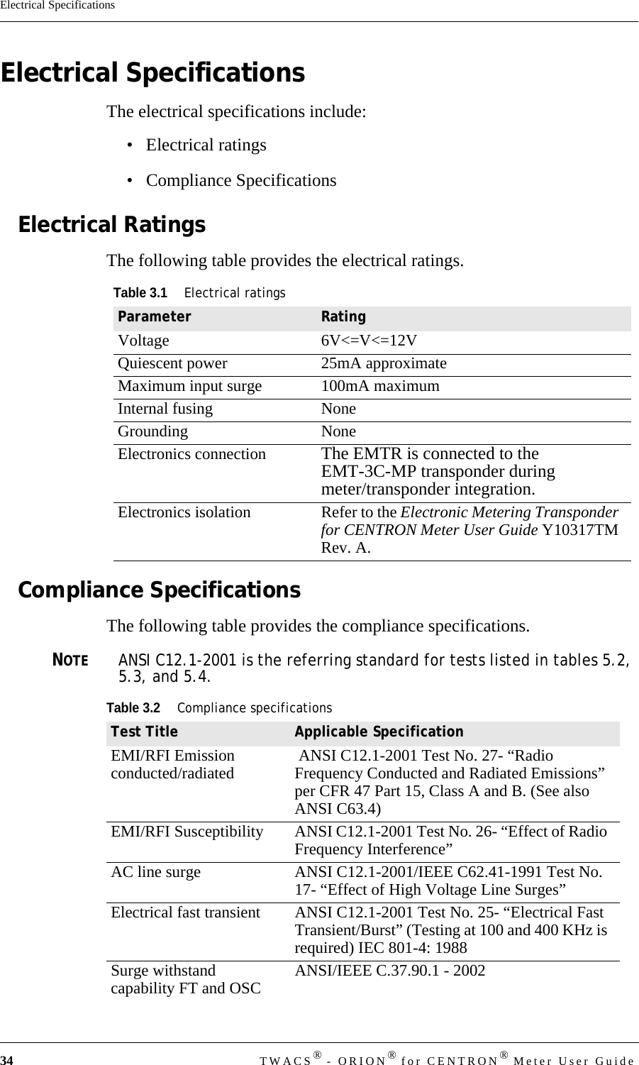 34 TWACS® - ORION® for CENTRON® Meter User GuideElectrical SpecificationsElectrical SpecificationsThe electrical specifications include:• Electrical ratings• Compliance SpecificationsElectrical RatingsThe following table provides the electrical ratings.Compliance SpecificationsThe following table provides the compliance specifications.NOTEANSI C12.1-2001 is the referring standard for tests listed in tables 5.2, 5.3, and 5.4. Table 3.1Electrical ratingsParameter RatingVoltage 6V&lt;=V&lt;=12VQuiescent power 25mA approximateMaximum input surge 100mA maximumInternal fusing NoneGrounding NoneElectronics connection The EMTR is connected to the EMT-3C-MP transponder during meter/transponder integration.Electronics isolation Refer to the Electronic Metering Transponder for CENTRON Meter User Guide Y10317TM Rev. A.Table 3.2Compliance specificationsTest Title Applicable SpecificationEMI/RFI Emission conducted/radiated  ANSI C12.1-2001 Test No. 27- “Radio Frequency Conducted and Radiated Emissions” per CFR 47 Part 15, Class A and B. (See also ANSI C63.4)EMI/RFI Susceptibility ANSI C12.1-2001 Test No. 26- “Effect of Radio Frequency Interference” AC line surge ANSI C12.1-2001/IEEE C62.41-1991 Test No. 17- “Effect of High Voltage Line Surges” Electrical fast transient ANSI C12.1-2001 Test No. 25- “Electrical Fast Transient/Burst” (Testing at 100 and 400 KHz is required) IEC 801-4: 1988 Surge withstand capability FT and OSC ANSI/IEEE C.37.90.1 - 2002