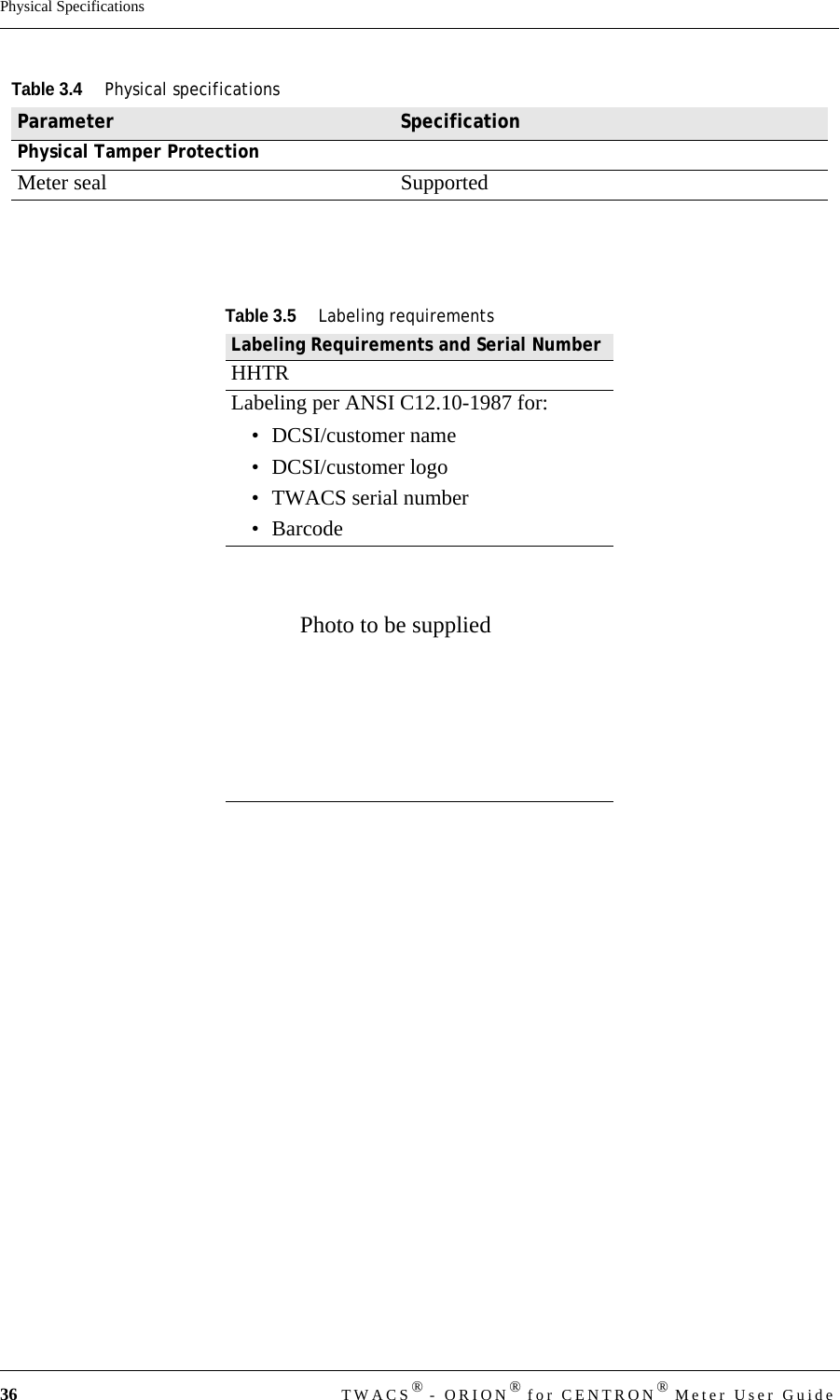 36 TWACS® - ORION® for CENTRON® Meter User GuidePhysical SpecificationsPhysical Tamper ProtectionMeter seal SupportedTable 3.5Labeling requirementsLabeling Requirements and Serial NumberHHTRLabeling per ANSI C12.10-1987 for:• DCSI/customer name• DCSI/customer logo • TWACS serial number•BarcodeTable 3.4Physical specificationsParameter SpecificationPhoto to be supplied